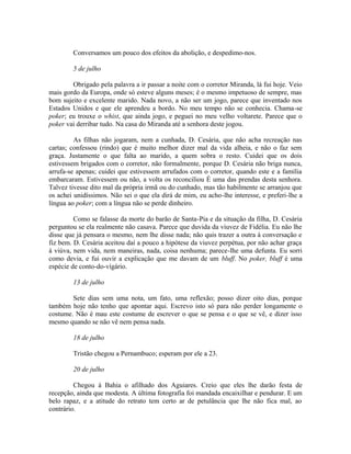 Conversamos um pouco dos efeitos da abolição, e despedimo-nos.
5 de julho
Obrigado pela palavra a ir passar a noite com o corretor Miranda, lá fui hoje. Veio
mais gordo da Europa, onde só esteve alguns meses; é o mesmo impetuoso de sempre, mas
bom sujeito e excelente marido. Nada novo, a não ser um jogo, parece que inventado nos
Estados Unidos e que ele aprendeu a bordo. No meu tempo não se conhecia. Chama-se
poker; eu trouxe o whist, que ainda jogo, e peguei no meu velho voltarete. Parece que o
poker vai derribar tudo. Na casa do Miranda até a senhora deste jogou.
As filhas não jogaram, nem a cunhada, D. Cesária, que não acha recreação nas
cartas; confessou (rindo) que é muito melhor dizer mal da vida alheia, e não o faz sem
graça. Justamente o que falta ao marido, a quem sobra o resto. Cuidei que os dois
estivessem brigados com o corretor, não formalmente, porque D. Cesária não briga nunca,
arrufa-se apenas; cuidei que estivessem arrufados com o corretor, quando este e a família
embarcaram. Estivessem ou não, a volta os reconciliou É uma das prendas desta senhora.
Talvez tivesse dito mal da própria irmã ou do cunhado, mas tão habilmente se arranjou que
os achei unidíssimos. Não sei o que ela dirá de mim, eu acho-lhe interesse, e preferi-lhe a
língua ao poker; com a língua não se perde dinheiro.
Como se falasse da morte do barão de Santa-Pia e da situação da filha, D. Cesária
perguntou se ela realmente não casava. Parece que duvida da viuvez de Fidélia. Eu não lhe
disse que já pensara o mesmo, nem lhe disse nada; não quis trazer a outra à conversação e
fiz bem. D. Cesária aceitou daí a pouco a hipótese da viuvez perpétua, por não achar graça
à viúva, nem vida, nem maneiras, nada, coisa nenhuma; parece-lhe uma defunta. Eu sorri
como devia, e fui ouvir a explicação que me davam de um bluff. No poker, bluff é uma
espécie de conto-do-vígário.
13 de julho
Sete dias sem uma nota, um fato, uma reflexão; posso dizer oito dias, porque
também hoje não tenho que apontar aqui. Escrevo isto só para não perder longamente o
costume. Não é mau este costume de escrever o que se pensa e o que se vê, e dizer isso
mesmo quando se não vê nem pensa nada.
18 de julho
Tristão chegou a Pernambuco; esperam por ele a 23.
20 de julho
Chegou à Bahia o afilhado dos Aguiares. Creio que eles lhe darão festa de
recepção, ainda que modesta. A última fotografia foi mandada encaixilhar e pendurar. E um
belo rapaz, e a atitude do retrato tem certo ar de petulância que lhe não fica mal, ao
contrário.

 