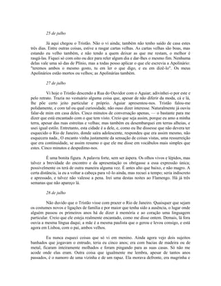 25 de julho
Já aqui chegou o Tristão. Não o vi ainda; também não tenho saído de casa estes
três dias. Entre outras coisas, estive a rasgar cartas velhas. As cartas velhas são boas, mas
estando eu velho também, e não tendo a quem deixar as que me restam, o melhor é
rasgá-las. Fiquei só com oito ou dez para reler algum dia e dar-lhes o mesmo fim. Nenhuma
delas vale uma só das de Plínio, mas a todas posso aplicar o que ele escrevia a Apolinário:
"teremos ambos o mesmo gosto, tu em ler o que digo, e eu em dizê-lo". Os meus
Apolinários estão mortos ou velhos; as Apolinárias também.
27 de julho
Vi hoje o Tristão descendo a Rua do Ouvidor com o Aguiar; adivinhei-o por este e
pelo retrato. Trazia no vestuário alguma coisa que, apesar de não diferir da moda, cá e lá,
lhe põe certo jeito particular e próprio. Aguiar apresentou-nos. Tristão falou-me
polidamente, e com tal ou qual curiosidade, não ouso dizer interesse. Naturalmente já ouviu
falar-de mim em casa deles. Cinco minutos de conversação apenas, — o bastante para me
dizer que está encantado com o que tem visto. Creio que seja assim, porque eu amo a minha
terra, apesar das ruas estreitas e velhas; mas também eu desembarquei em terras alheias, e
usei igual estilo. Entretanto, esta cidade é a dele, e, como eu lhe dissesse que não devera ter
esquecido o Rio de Janeiro, donde saíra adolescente, respondeu que era assim mesmo, não
esquecera nada., O encanto vinha justamente da sensação de coisas vistas, uma ressurreição
que era continuidade, se assim resumo o que ele me disse em vocábulos mais simples que
estes. Cinco minutos e despedimo-nos.
É uma bonita figura. A palavra forte, sem ser áspera. Os olhos vivos e lépidos, mas
talvez a brevidade do encontro e da apresentação os obrigasse a essa expressão única;
possivelmente os terá de outra maneira alguma vez. É antes alto que baixo, e não magro. A
certa distância, ia eu a voltar a cabeça para vê-lo ainda, mas recuei a tempo; seria indiscreto
e apressado, e talvez não valesse a pena. Irei uma destas noites ao Flamengo. Há já três
semanas que não apareço lá.
28 de julho
Não duvido que o Tristão visse com prazer o Rio de Janeiro. Quaisquer que sejam
os costumes novos e ligações de família e por maior que tenha sido a ausência, o lugar onde
alguém passou os primeiros anos há de dizer à memória e ao coração uma linguagem
particular. Creio que ele esteja realmente encantado, como me disse ontem. Demais, lá fora
ouvia a mesma língua daqui; a mãe é a mesma paulista que o gerou e levou consigo, e está
agora em Lisboa, com o pai, ambos velhos.
Eu nunca esqueci coisas que só vi em menino. Ainda agora vejo dois sujeitos
banhados que jogavam o entrudo, teria eu cinco anos; era com bacias de madeira ou de
metal, ficaram inteiramente molhados e foram pingando para as suas casas. Só não me
acode onde elas eram. Outra coisa que igualmente me lembra, apesar de tantos anos
passados, é o namoro de uma vizinha e de um rapaz. Ela morava defronte, era magrinha e

 