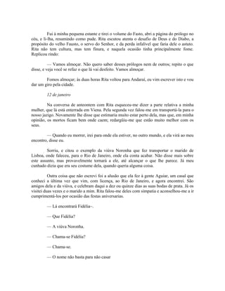 Fui à minha pequena estante e tirei o volume do Fasto, abri a página do prólogo no
céu, e li-lha, resumindo como pude. Rita escutou atenta o desafio de Deus e do Diabo, a
propósito do velho Fausto, o servo do Senhor, e da perda infalível que faria dele o astuto.
Rita não tem cultura, mas tem finura, e naquela ocasião tinha principalmente fome.
Replicou rindo:
— Vamos almoçar. Não quero saber desses prólogos nem de outros; repito o que
disse, e veja você se refaz o que lá vai desfeito. Vamos almoçar.
Fomos almoçar; às duas horas Rita voltou para Andaraí, eu vim escrever isto e vou
dar um giro pela cidade.
12 de janeiro
Na conversa de anteontem com Rita esqueceu-me dizer a parte relativa a minha
mulher, que lá está enterrada em Viena. Pela segunda vez falou-me em transportá-la para o
nosso jazigo. Novamente lhe disse que estimaria muito estar perto dela, mas que, em minha
opinião, os mortos ficam bem onde caem; redargüiu-me que estão muito melhor com os
seus.
— Quando eu morrer, irei para onde ela estiver, no outro mundo, e ela virá ao meu
encontro, disse eu.
Sorriu, e citou o exemplo da viúva Noronha que fez transportar o marido de
Lisboa, onde faleceu, para o Rio de Janeiro, onde ela conta acabar. Não disse mais sobre
este assunto, mas provavelmente tornará a ele, até alcançar o que lhe parece. Já meu
cunhado dizia que era seu costume dela, quando queria alguma coisa.
Outra coisa que não escrevi foi a alusão que ela fez à gente Aguiar, um casal que
conheci a última vez que vim, com licença, ao Rio de Janeiro, e agora encontrei. São
amigos dela e da viúva, e celebram daqui a dez ou quinze dias as suas bodas de prata. Já os
visitei duas vezes e o marido a mim. Rita falou-me deles com simpatia e aconselhou-me a ir
cumprimentá-los por ocasião das festas aniversarias.
— Lá encontrará Fidélia~.
— Que Fidélia?
— A viúva Noronha.
— Chama-se Fidélia?
— Chama-se.
— O nome não basta para não casar

 
