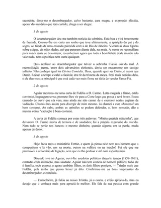 sacerdote, disse-me o desembargador, calvo bastante, cara magra, e expressão plácida,
apesar das misérias que terá curtido; chega a ser alegre.
1 de agosto
O desembargador deu-me também notícia da sobrinha. Está boa e virá brevemente
da fazenda. Contou-lhe em carta um sonho que teve ultimamente, a aparição do pai e do
sogro, ao fundo de uma enseada parecida com a do Rio de Janeiro. Vieram as duas figuras
sobre a água, de mãos dadas, até que pararam diante dela, na praia. A morte os reconciliara
para nunca mais se desunirem; reconheciam agora que toda a hostilidade deste mundo não
vale nada, nem a política nem outra qualquer.
Quis replicar ao desembargador que talvez a sobrinha tivesse ouvido mal. A
reconciliação eterna, entre dois adversários eleitorais, devia ser exatamente um castigo
infinito. Não conheço igual na Divina Comédia. Deus, quando quer ser Dante, é maior que
Dante. Recuei a tempo e calei a facécia; era rir da tristeza da moça. Pedi mais noticias dela,
e ele deu-mas; a principal é que está cada vez mais firme na idéia de vender Santa-Pia.
2 de agosto
Aguiar mostrou-me uma carta de Fidélia a D. Carmo. Letra rasgada e firme, estilo
correntio, linguagem terna; promete-lhes vir para a Corte logo que possa e será breve. Estou
cansado de ouvir que ela vem, mas ainda me não cansei de o escrever nestas páginas de
vadiação. Chamo-lhes assim para divergir de mim mesmo. Já chamei a este Memorial um
bom costume. Ao cabo, ambas as opiniões se podem defender, e, bem pensado, dão a
mesma coisa. Vadiação é bom costume.
A carta de Fidélia começa por estas três palavras: "Minha querida mãezinha", que
deixaram D. Carmo morta de ternura e de saudades; foi a própria expressão do marido.
Nem tudo se perde nos bancos; o mesmo dinheiro, quando alguma vez se perde, muda
apenas de dono.
3 de agosto
Hoje fazia anos o ministério Ferraz, e quem já pensa nele nem nos homens que o
compunham e lá vão, uns na morte, outros na velhice ou na inação? Foi ele que me
promoveu a secretário de legação, sem que eu lho pedisse e até com espanto meu.
Dizendo isto ao Aguiar, ouvi-lhe anedotas políticas daquele tempo (1859-1861),
contadas com animação, mas saudade. Aguiar não tem costela de homem público; todo ele
é família, todo esposo, e agora também filhos, os dois filhos postiços, — Tristão mais que
Fidélia, pela razão que penso haver já dito. Confirmou-me as boas impressões do
desembargador, e concluiu.
— Conselheiro, já falou ao nosso Tristão, já o ouviu, e creio apreciá-lo, mas eu
desejo que o conheça mais para apreciá-lo melhor. Ele fala da sua pessoa com grande

 