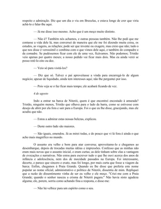 respeito e admiração. Diz que um dia o viu em Bruxelas, e estava longe de crer que viria
achá-lo e falar-lhe aqui.
— Já me disse isso mesmo. Acho que é um moço muito distinto.
— Não é? Também nós achamos, e outras pessoas também. Não lhe pedi que me
contasse a vida dele lá, mas conversei de maneira que ele me foi dizendo muita coisa, os
estudos, as viagens, as relações; pode ser que invente ou exagere, mas creio que não; tudo o
que nos disse é verossímil e combina com o que vimos dele aqui, e também do compadre e
da comadre. Se pudéssemos ficar com ele de uma vez, ficávamos. Não podemos; Tristão
veio apenas por quatro meses; a nosso pedido vai ficar mais dois. Mas eu ainda verei se
posso retê-lo oito ou dez.
— Veio só para visitá-los?
— Diz que só. Talvez o pai aproveitasse a vinda para encarregá-lo de algum
negócio; apesar de liquidado, ainda tem interesses aqui; não lhe perguntei por isso.
— Pois veja se o faz ficar mais tempo; ele acabará ficando de vez.
4 de agosto
Indo a entrar na barca de Niterói, quem é que encontrei encostado à amurada?
Tristão, ninguém menos, Tristão que olhava para o lado da barra, como se estivesse com
desejo de abrir por ela fora e sair para a Europa. Foi o que eu lhe disse, gracejando, mas ele
acudiu que não.
— Estou a admirar estas nossas belezas, explicou.
— Deste outro lado são maiores.
— São iguais, emendou. Já as mirei todas, e do pouco que vi lá fora é ainda o que
acho mais magnífico no mundo.
O assunto era velho e bom para atar conversa; aproveitamo-lo e chegamos ao
desembarque, depois de trocadas muitas idéias e impressões. Confesso que as minhas não
eram mais novas que o assunto inicial, e eram curtas; as dele tinham sobre elas a vantagem
de evocações e narrativas. Não estou para escrever tudo o que lhe ouvi acerca dos anos de
infância e adolescência, nem dos de mocidade passados na Europa. Foi interessante,
decerto, e parece que sincero e exato, mas foi longo, por mais curta que fosse a viagem da
barca. Enfim, chegamos à Praia Grande. Quando eu lhe disse que preferia este nome
popular ao nome oficial, administrativo e político de Niterói, dissentiu de mim. Repliquei
que a razão do dissentimento vinha de ser eu velho e ele moço. "Criei-me com a Praia
Grande; quando o senhor nasceu a crisma de Niterói pagara." Não havia nisto agudeza
alguma; ele, porem, sorriu como achando fina a resposta, e disse-me:
— Não há velhice para um espírito como o seu.

 