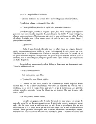 — Acha? perguntei incredulamente.
— Já meus padrinhos mo haviam dito, e eu reconheço que diziam a verdade.
Agradeci de cabeça, e, estendendo-lhe a mão:
— Vou ao palácio da presidência. Até à volta, se nos encontrarmos.
Uma hora depois, quando eu chegava à ponte, lá o achei. Imaginei que esperasse
por mim, mas nem me cabia perguntar-lho, nem talvez a ele dizê-lo. A barca vinha perto,
chegou, atracou, entramos. Na viagem de regresso tive uma noticia que não sabia; Tristão,
alcunhado brasileiro em Lisboa, como outros da própria terra, que voltam daqui, é
português naturalizado.
— Aguiar sabe?
— Sabe. O que ele ainda não sabe, mas vai saber, é que nas vésperas de partir
aceitei a proposta de entrar na política, e vou ser eleito deputado às cortes no ano que vem.
Não fosse isso, e eu cá ficava com ele; iria buscar meu pai e minha mãe. Sei que ele me há
de querer dissuadir do plano; meu padrinho não gosta de política menos ainda de política
militante, mas eu estou obrigado pelo gosto que lhe tenho e pelo acordo a que cheguei com
os chefes do partido.
Escrevi algum tempo num jornal de Lisboa, e dizem que não inteiramente mal.
Também falei em comícios.
— Eles querem-lhe muito.
— Sei, muito, como a um filho.
— Têm também uma filha de afeição.
— Também sei, uma viúva, filha de um fazendeiro que morreu há pouco. Já me
falaram dela. Vi-lhe o retrato encaixilhado pelas mãos da madrinha. Se conhece bem a
madrinha, há de saber o coração terno que tem Toda ela é maternidade. Aos próprios
animais estende a simpatia. Nunca lhe falaram de um terceiro filho que tiveram, e ela
amava muito?
— Creio que não; não me lembra.
— Um cão, um pequeno cão de nada. Foi ainda no meu tempo. Um amigo do
padrinho levou-lho um dia, com poucos meses de existência, e ambos entraram a gostar
dele. Não lhe conto o que a madrinha fazia por ele, desde as sopinhas de leite até aos
capotinhos de lã, e o resto; ainda que me sobrasse tempo, não acharia crédito em seus
ouvidos. Não é que fosse extravagante nem excessivo; era natural, mas tão igual sempre,
tão verdadeiro e cuidadoso que era como se o bicho fosse gente. O bicho viveu os seus dez

 