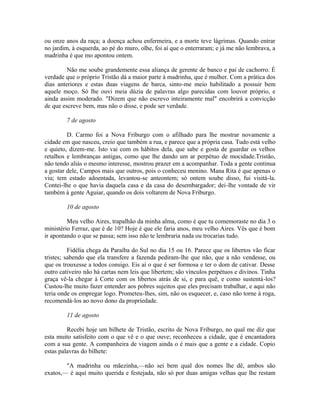 ou onze anos da raça; a doença achou enfermeira, e a morte teve lágrimas. Quando entrar
no jardim, à esquerda, ao pé do muro, olhe, foi aí que o enterraram; e já me não lembrava, a
madrinha é que mo apontou ontem.
Não me soube grandemente essa aliança de gerente de banco e pai de cachorro. É
verdade que o próprio Tristão dá a maior parte à madrinha, que é mulher. Com a prática dos
dias anteriores e estas duas viagens de barca, sinto-me meio habilitado a possuir bem
aquele moço. Só lhe ouvi meia dúzia de palavras algo parecidas com louvor próprio, e
ainda assim moderado. "Dizem que não escrevo inteiramente mal" encobrirá a convicção
de que escreve bem, mas não o disse, e pode ser verdade.
7 de agosto
D. Carmo foi a Nova Friburgo com o afilhado para lhe mostrar novamente a
cidade em que nasceu, creio que também a rua, e parece que a própria casa. Tudo está velho
e quieto, dizem-me. Isto vai com os hábitos dela, que sabe e gosta de guardar os velhos
retalhos e lembranças antigas, como que lhe dando um ar perpétuo de mocidade.Tristão,
não tendo aliás o mesmo interesse, mostrou prazer em a acompanhar. Toda a gente continua
a gostar dele, Campos mais que outros, pois o conheceu menino. Mana Rita é que apenas o
viu; tem estado adoentada, levantou-se anteontem; só ontem soube disso, fui visitá-la.
Contei-lhe o que havia daquela casa e da casa do desembargador; dei-lhe vontade de vir
também à gente Aguiar, quando os dois voltarem de Nova Friburgo.
10 de agosto
Meu velho Aires, trapalhão da minha alma, como é que tu comemoraste no dia 3 o
ministério Ferraz, que é de 10? Hoje é que ele faria anos, meu velho Aires. Vês que é bom
ir apontando o que se passa; sem isso não te lembraria nada ou trocarias tudo.
Fidélia chega da Paraíba do Sul no dia 15 ou 16. Parece que os libertos vão ficar
tristes; sabendo que ela transfere a fazenda pediram-lhe que não, que a não vendesse, ou
que os trouxesse a todos consigo. Eis aí o que é ser formosa e ter o dom de cativar. Desse
outro cativeiro não há cartas nem leis que libertem; são vínculos perpétuos e divinos. Tinha
graça vê-la chegar à Corte com os libertos atrás de si, e para quê, e como sustentá-los?
Custou-lhe muito fazer entender aos pobres sujeitos que eles precisam trabalhar, e aqui não
teria onde os empregar logo. Prometeu-lhes, sim, não os esquecer, e, caso não torne à roga,
recomendá-los ao novo dono da propriedade.
11 de agosto
Recebi hoje um bilhete de Tristão, escrito de Nova Friburgo, no qual me diz que
esta muito satisfeito com o que vê e o que ouve; reconheceu a cidade, que é encantadora
com a sua gente. A companheira de viagem ainda o é mais que a gente e a cidade. Copio
estas palavras do bilhete:
"A madrinha ou mãezinha,—não sei bem qual dos nomes lhe dê, ambos são
exatos,— é aqui muito querida e festejada, não só por duas amigas velhas que lhe restam

 