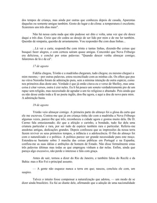dos tempos de criança, mas ainda por outras que conheceu depois de casada, Aparentas
daquelas ou somente amigas também. Gosto do lugar e do clima: a temperatura é excelente;
ficaremos uns três dias mais".
Não há nessa carta nada que não pudesse ser dito e volta, uma vez que ele desce
daqui a três dias. Creio que ele cedeu ao desejo de ser lido por mim e de me ler também.
Questão de simpatia, questão de arrastamento. Vou responder-lhe com duas linhas...
...Lá vai a carta; respondi-lhe com trinta e tantas linhas, dizendo-lhe coisas que
busquei fazer alegres, e com certeza saíram quase amigas. Concordei que Nova Friburgo
era deliciosa, e concluí por estas palavras: "Quando descer venha almoçar comigo;
falaremos de lá e de cá".
17 de agosto
Fidélia chegou, Tristão e a madrinha chegaram, tudo chegou; eu mesmo cheguei a
mim mesmo,—por outras palavras, estou reconciliado com as minhas cãs. Os olhos que pus
na viúva Noronha foram de admiração pura, sem a mínima intenção de outra espécie, como
nos primeiros dias deste ano. Verdade é que já então citava eu o verso de Shelley, mas uma
coisa é citar versos, outra é crer neles. Eu li há pouco um soneto verdadeiramente pio de um
rapaz sem religião, mas necessitado de agradar a um tio religioso e abastado. Pois ainda que
eu não desse então toda a fé ao poeta inglês, dou-lhe agora, e aqui a dou de novo para mim.
A admiração basta.
19 de agosto
Tristão veio almoçar comigo. A primeira parte do almoço foi a glosa da carta que
ele me escreveu. Contou-me que já em criança tinha ido com a madrinha a Nova Friburgo
algumas vezes, parece-lhe que três; reconheceu a cidade agora e gostou muito dela. De D.
Carmo fala entusiasmado; diz que a afeição o carinho, a bondade, tudo faz dela uma
criatura particular e rara, por ser tudo de espécie também rara e particular. Referiu-me
anedotas antigas, dedicações grandes. Depois confessou que as impressões da nossa terra
fazem reviver os seus primeiros tempos, a infância e a adolescência. O fim do almoço foi
com o naturalizado e o político. A política parece ser grande necessidade para este moço.
Estendeu-se bastante sobre 3 marcha das coisas públicas em Portugal e na Espanha;
confiou-me as suas idéias e ambições de homem de Estado. Não disse formalmente estas
três palavras últimas mas todas as que empregou vinham a dar nelas. Enfim, ainda que
pareça algo excessivo, não perde o interesse e fala com graça.
Antes de sair, tornou a dizer do Rio de Janeiro, e também falou do Recife e da
Bahia: mas o Rio Foi o principal assunto.
— A gente não esquece nunca a terra em que; nasceu, concluiu ele com, um
suspiro.
Talvez o intuito fosse compensar a naturalização que adotou, — um modo de se
dizer ainda brasileiro. Eu fui ao diante dele, afirmando que a adoção de uma nacionalidade

 