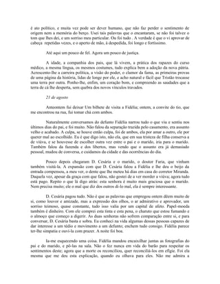 é ato político, e muita vez pode ser dever humano, que não faz perder o sentimento de
origem nem a memória do berço. Usei tais palavras que o encantaram, se não foi talvez o
tom que lhes dei, e um sorriso meu particular. Ou foi tudo . A verdade é que o vi aprovar de
cabeça repetidas vezes, e o aperto de mão, à despedida, foi longo e fortíssimo.
Até aqui um pouco de fel. Agora um pouco de justiça.
A idade, a companhia dos pais, que lá vivem, a prática dos rapazes do curso
médico, a mesma língua, os mesmos costumes, tudo explica bem a adoção da nova pátria.
Acrescento-lhe a carreira política, a visão do poder, o clamor da fama, as primeiras provas
de uma página da história, lidas de longe por ele, e acho natural e fácil que Tristão trocasse
uma terra por outra. Ponho-lhe, enfim, um coração bom, e compreendo as saudades que a
terra de cá lhe desperta, sem quebra dos novos vínculos travados.
21 de agosto
Anteontem fui deixar Um bilhete de visita a Fidélia; ontem, a convite do tio, que
me encontrou na rua, fui tomar chá com ambos.
Naturalmente conversamos do defunto Fidélia narrou tudo o que viu e sentiu nos
últimos dias do pai, e foi muito. Não falou da separação trazida pelo casamento, era assunto
velho e acabado. A culpa, se houve então culpa, foi de ambos, ela por amar a outro, ele por
querer mal ao escolhido. Eu é que digo isto, não ela, que em sua tristeza de filha conserva a
de viúva, e se houvesse de escolher outra vez entre o pai e o marido, iria para o marido.
Também falou da fazenda e dos libertos, mas vendo que o assunto era já demasiado
pessoal, mudou de conversa, e cuidamos da cidade e das ocorrências do dia.
Pouco depois chegaram D. Cesária e o marido, o doutor Faria, que vinham
também visitá-la. A expansão com que D. Cesária falou a Fidélia e lhe deu o beijo da
entrada compensou, a meu ver, o dente que lhe meteu há dias em casa do corretor Miranda.
Daquela vez, apesar da graça com que falou, não gostei de a ver morder a viúva; agora tudo
está pago. Repito o que lá digo atrás: esta senhora é muito mais graciosa que o marido.
Nem precisa muito; ele o mal que diz dos outros di-lo mal, ela é sempre interessante.
D. Cesária pagou tudo. Não é que as palavras que empregou ontem dêem muito de
si, como louvor e amizade, mas a expressão dos olhos, o ar admirativo e aprovador, um
sorriso teimoso, quase constante, tudo isso valia por um capital de afeto. Papel-moeda
também é dinheiro. Com ele comprei esta tinta e esta pena, o charuto que estou fumando e
o almoço que começo a digerir. As duas senhoras não sofrem comparação entre si, e para
conversar, D. Cesária basta e sobra. Eu conheci na vida algumas dessas pessoas capazes de
dar interesse a um tédio e movimento a um defunto; enchem tudo consigo. Fidélia parece
ter-lhe simpatia e ouvi-la com prazer. A noite foi boa.
Ia-me esquecendo uma coisa. Fidélia mandou encaixilhar juntas as fotografias do
pai e do marido, e pô-las na sala. Não o fez nunca em vida do barão para respeitar os
sentimentos deste; agora que a morte os reconciliou, quer reconciliá-los em efígie. Foi ela
mesma que me deu esta explicação, quando eu olhava para eles. Não me admira a

 