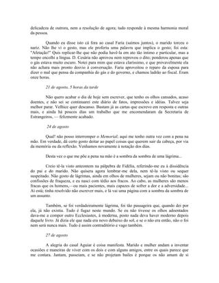 delicadeza de outrora, nem a resolução de agora; tudo responde à mesma harmonia moral
da pessoa.
Quando eu disse isto cá fora ao casal Faria (saímos juntos), o marido torceu o
nariz. Não lhe vi o gesto, mas ele proferiu uma palavra que implica o gesto; foi esta:
"Afetação!" Quis replicar-lhe que não podia havê-la em ato tão íntimo e particular, mas a
tempo encolhi a língua. D. Cesária não aprovou nem reprovou o dito; ponderou apenas que
o gás estava muito escuro. Notei para mim que estava claríssimo, e que provavelmente ela
não achara mais pronto desvio à conversação. Faria aproveitou o reparo da esposa para
dizer o mal que pensa da companhia do gás e do governo, e chamou ladrão ao fiscal. Eram
onze horas.
21 de agosto, 5 horas da tarde
Não quero acabar o dia de hoje sem escrever, que tenho os olhos cansados, acaso
doentes, e não sei se continuarei este diário de fatos, impressões e idéias. Talvez seja
melhor parar. Velhice quer descanso. Bastam já as cartas que escrevo em resposta e outras
mais, e ainda há poucos dias um trabalho que me encomendaram da Secretaria de
Estrangeiros, — felizmente acabado.
24 de agosto
Qual! não posso interromper o Memorial; aqui me tenho outra vez com a pena na
mão. Em verdade, dá certo gosto deitar ao papel coisas que querem sair da cabeça, por via
da memória ou da reflexão. Venhamos novamente à notação dos dias.
Desta vez o que me põe a pena na mão é a sombra da sombra de uma lágrima...
Creio tê-la visto anteontem na pálpebra de Fidélia, referindo-me eu à dissidência
do pai e do marido. Não quisera agora lembrar-me dela, nem tê-la visto ou sequer
suspeitado. Não gosto de lágrimas, ainda em olhos de mulheres, sejam ou não bonitas; são
confissões de fraqueza, e eu nasci com tédio aos fracos. Ao cabo, as mulheres são menos
fracas que os homens,—ou mais pacientes, mais capazes de sofrer a dor e a adversidade...
Aí está; tinha resolvido não escrever mais, e lá vai uma página com a sombra da sombra de
um assunto.
Também, se foi verdadeiramente lágrima, foi tão passageira que, quando dei por
ela, já não existia. Tudo é fugaz neste mundo. Se eu não tivesse os olhos adoentados
dava-me a compor outro Ecclesiastes, à moderna, posto nada deva haver moderno depois
daquele livro. Já dizia ele que nada era novo debaixo do sol, e se o não era então, não o foi
nem será nunca mais. Tudo é assim contraditório e vago também.
27 de agosto
A alegria do casal Aguiar é coisa manifesta. Marido e mulher andam a inventar
ocasiões e maneiras de viver com os dois e com alguns amigos, entre os quais parece que
me contara. Jantam, passeiam, e se não projetam bailes é porque os não amam de si

 