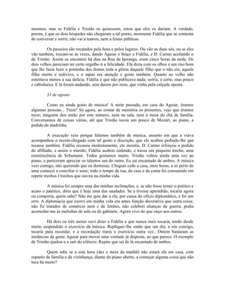 mesmos, mas se Fidélia e Tristão os quisessem, estou que eles os dariam. A verdade,
porem, é que os dois hóspedes não chegaram a tal ponto, mormente Fidélia que se contenta
de conversar e sorrir; não vai a teatros, nem a festas públicas.
Os passeios são recatados pela hora e pelos lugares. Ou vão as duas sós, ou se eles
vão também, trocam-se às vezes, dando Aguiar o braço a Fidélia, e D. Carmo aceitando o
de Tristão. Assim os encontrei há dias na Rua de Ipiranga, eram cinco horas da tarde. Os
dois velhos pareciam ter certo orgulho n a felicidade. Ela dizia com os olhos e um riso bom
que lhe fazia luzir a pontinha dos dentes toda a glória daquele filho que o não era, aquele
filho morto e redivivo, e o rapaz era atenção e gosto também. Quanto ao velho não
ostentava menos a sua delícia. Fidélia é que não publicava nada; sorria, é certo, mas pouco
e cabisbaixa. E lá foram andando, sem darem por mim, que vinha pela calçada oposta.
31 de agosto
Como eu ainda gosto de música! A noite passada, em casa do Aguiar, éramos
algumas pessoas... Treze! Só agora, ao contar de memória os presentes, vejo que éramos
treze; ninguém deu então por este número, nem na sala, nem à mesa do chá de família.
Conversamos de coisas várias, até que Tristão tocou um pouco de Mozart, ao piano, a
pedido da madrinha.
A execução veio porque falamos também de música, assunto em que a viúva
acompanhou o recém-chegado com tal gosto e discrição, que ele acabou pedindo-lhe que
tocasse também. Fidélia recusou modestamente, ele insistiu, D. Carmo reforçou o pedido
do afilhado, e assim o marido; Fidélia acabou cedendo, e tocou um pequeno trecho, uma
reminiscência de Schumann. Todos gostamos muito. Tristão voltou ainda uma vez ao
piano, e pareceram apreciar os talentos um do outro. Eu sai encantado de ambos. A música
veio comigo, não querendo que eu dormisse. Cheguei cedo a casa, onze horas, e só perto de
uma comecei a conciliar o sono; todo o tempo da rua, da casa e da cama foi consumido em
repetir trechos f trechos que ouvira na minha vida.
A música foi sempre uma das minhas inclinações, e, se não fosse temer o poético e
acaso o patético, diria que é hoje uma das saudades. Se a tivesse aprendido, tocaria agora
ou comporia, quem sabe? Não me quis dar a ela, por causa do ofício diplomático, e foi um
erro. A diplomacia que exerci em minha vida era antes função decorativa que outra coisa;
não fiz tratados de comércio nem c de limites, não celebrei alianças de guerra; podia
acomodar-me às melodias de sala ou de gabinete. Agora vivo do que ouço aos outros.
Há dois ou três meses ouvi dizer a Fidélia a que nunca mais tocaria, tendo desde
muito suspendido o exercício da música. Repliquei-lhe então que um dia, a sós consigo,
tocaria para recordar, e a recordação traria o exercício outra vez.. Ontem bastaram as
instâncias da gente Aguiar para mover uma vontade já disposta, ao que parece. O exemplo
de Tristão ajudou-a a sair do silêncio. Repito que sai de lá encantado de ambos.
Quem sabe se a esta hora (dez e meia da manhã) não estará ela em casa, com
espanto da família e da vizinhança, diante do piano aberto, a começar alguma coisa que não
toca há muito?

 