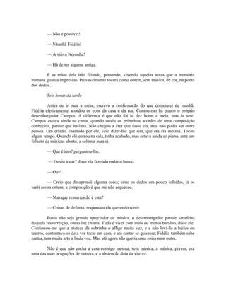 — Não é possível!
— Nhanhã Fidélia!
— A viúva Noronha!
— Há de ser alguma amiga.
E as mãos dela irão falando, pensando, vivendo aquelas notas que a memória
humana guarda impressas. Provavelmente tocará como ontem, sem música, de cor, na ponta
dos dedos...
Seis horas da tarde
Antes de ir para a mesa, escrevo a confirmação do que conjeturei de manhã;
Fidélia efetivamente acordou os ecos da casa e da rua. Contou-mo há pouco o próprio
desembargador Campos. A diferença é que não foi às dez horas e meia, mas às sete.
Campos estava ainda na cama, quando ouviu os primeiros acordes de uma composição
conhecida, parece que italiana. Não chegou a crer que fosse ela, mas não podia ser outra
pessoa. Um criado, chamado por ele, veio dizer-lhe que sim, que era ela mesma. Tocou
algum tempo. Quando ele entrou na sala, tinha acabado, mas estava ainda ao piano, ante um
folheto de músicas aberto, a soletrar para si.
— Que é isto? perguntou-lhe.
— Ouviu tocar? disse ela fazendo rodar o banco.
— Ouvi.
— Creio que desaprendi alguma coisa; sinto os dedos um pouco tolhidos, já os
senti assim ontem; a composição é que me não esqueceu.
— Mas que ressurreição é esta?
— Coisas de defunta, respondeu ela querendo sorrir.
Posto não seja grande apreciador de música, o desembargador parece satisfeito
daquela ressurreição, como lhe chama. Tudo é viver com mais ou menos baralho, disse ele.
Confessou-me que a tristeza da sobrinha o aflige muita vez, e a não levá-la a bailes ou
teatros, contentava-se de a ver tocar em casa, e até cantar se quisesse; Fidélia também sabe
cantar, tem muita arte e linda voz. Mas até agora não queria uma coisa nem outra.
Não é que não encha a casa consigo mesma, sem música, a música, porem, era
uma das suas ocupações de outrora, e a abstenção data da viuvez.

 
