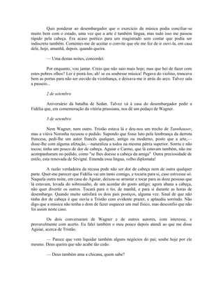 Quis ponderar ao desembargador que o exercício da música podia conciliar-se
muito bem com o estado, uma vez que a arte é também língua, mas tudo isso me passou
rápido pela cabeça. Era acaso poético para um magistrado sem contar que podia ser
indiscreto também. Contentei-me de aceitar o convite que ele me fez de ir ouvi-la, em casa
dele, hoje, amanhã, depois. quando queira.
— Uma destas noites, concordei.
Por enquanto, vou jantar. Creio que não saio mais hoje; mas que hei de fazer com
estes pobres olhos? Ler é piorá-los; ah! se eu soubesse música! Pegava do violino, trancava
bem as portas para não ser ouvido da vizinhança, e deixava-me ir atrás do arco. Talvez sala
a passeio...
2 de setembro
Aniversário da batalha de Sedan. Talvez vá à casa do desembargador pedir a
Fidélia que, em comemoração da vitória prussiana, nos dê um pedaço de Wagner.
3 de setembro
Nem Wagner, nem outro. Tristão estava lá e deu-nos um trecho de Tannhauser,
mas a viúva Noronha recusou o pedido. Supondo que fosse luto pela lembrança da derrota
francesa, pedi-lhe um autor francês qualquer, antigo ou moderno, posto que a arte,—
disse-lhe com alguma afetação,—naturaliza a todos na mesma pátria superior. Sorriu e não
tocou; tinha um pouco de dor de cabeça. Aguiar e Carmo, que lá estavam também, não me
acompanharam no pedido, como "se lhes doesse a cabeça da amiga" Outra preciosidade de
estilo, esta renovada de Sévigné. Emenda essa língua, velho diplomata!
A razão verdadeira da recusa pode não ser dor de cabeça nem de outra qualquer
parte. Quer-me parecer que Fidélia vai um tanto comigo, e tocaria para si, caso estivesse só.
Naquela outra noite, em casa do Aguiar, deixou-se arrastar e tocar para as doze pessoas que
lá estavam, levada do sobressalto, de um acordar do gosto antigo; agora abana a cabeça,
não quer divertir os outros. Tocará para o tio, de manhã, e para si durante as horas de
desembargo. Quando muito satisfará os dois pais postiços, alguma vez. Sinal de que não
tinha dor de cabeça é que ouviu a Tristão com evidente prazer, e aplaudiu sorrindo. Não
digo que a música não tenha o dom de fazer esquecer um mal físico, mas desconfio que não
foi assim neste caso.
Os dois conversaram de Wagner e de outros autores, com interesse, e
provavelmente com acerto. Eu falei também o meu pouco depois atendi ao que me disse
Aguiar, acerca de Tristão.
— Parece que vem liquidar também alguns negócios do pai; soube hoje por ele
mesmo. Deus queira que não acabe tão cedo.
— Deus também ama a chicana, quem sabe?

 