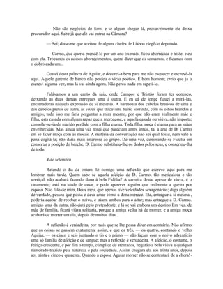 — Não são negócios do foro; e se algum chegar lá, provavelmente ele deixa
procurador aqui. Sabe já que ele vai entrar na Câmara?
— Sei; disse-me que aceitou de alguns chefes de Lisboa elegê-lo deputado.
— Carmo, que queria prendê-lo por um ano ou mais, ficou aborrecida e triste, e eu
com ela. Trocamos os nossos aborrecimentos, quero dizer que os somamos, e ficamos com
o dobro cada um...
Gostei desta palavra de Aguiar, e decorei-a bem para me não esquecer e escrevê-la
aqui. Aquele gerente de banco não perdeu o vício poético. É bom homem; creio que já o
escrevi alguma vez, mas lá vai ainda agora. Não perco nada em repeti-lo.
Falávamos a um canto da saia, onde Campos e Tristão foram ter conosco,
deixando as duas damas entregues uma à outra. E eu cá de longe fiquei a mirá-las,
encantadoras naquela expressão de si mesmas. A harmonia dos cabelos brancos de uma e
dos cabelos pretos de outra, as vozes que trocavam. baixo sorrindo, com os olhos brandos e
amigos, tudo isso me faria perguntar a mim mesmo, por que não eram realmente mãe e
filha, esta casada com algum rapaz que a merecesse, e aquela casada ou viúva, não importa;
consolar-se-ia do marido perdido com a filha eterna. Toda filha moça é eterna para as mães
envelhecidas. Mas ainda uma vez notei que pareciam antes irmãs, tal a arte de D. Carmo
em se fazer moça com as moças. A matéria da conversação não sei qual fosse, nem vale a
pena cogitá-la; não daria mais interesse ao grupo. De uma vez, demorando-se Fidélia em
consertar a posição do broche, D. Carmo substituiu-lhe os dedos pelos seus, e consertou-lha
de todo.
4 de setembro
Relendo o dia de ontem fiz comigo uma reflexão que escrevo aqui para me
lembrar mais tarde. Quem sabe se aquela afeição de D. Carmo, tão meticulosa e tão
serviçal, não acabará fazendo dano à bela Fidélia? A carreira desta, apesar de viúva, é o
casamento; está na idade de casar, e pode aparecer alguém que realmente a queira por
esposa. Não falo de mim, Deus meu, que apenas tive veleidades sexagenárias; digo alguém
de verdade, pessoa que possa e deva amar como a dona merece. Ela, entregue a si mesma ,
poderia acabar de receber o noivo, e iriam. ambos para o altar; mas entregue a D. Carmo.
amigas uma da outra, não dará pelo pretendente, e lá se vai embora um destino Em vez. de
mãe de família, ficará viúva solitária, porque a amiga velha há de morrer, e a amiga moça
acabará de morrer um dia, depois de muitos dias...
A reflexão é verdadeira, por mais que se lhe possa dizer em contrário. Não afirmo
que as coisas se passem exatamente assim, e que os três, — os quatro, contando o velho
Aguiar, — os cinco e seis juntando o tio e o primo — não façam com o noivo adventício
uma só família de afeição e de sangue; mas a reflexão é verdadeira. A afeição, o costume, o
feitiço crescente, e por fim o tempo, cúmplice de atentados, negarão a bela viúva a qualquer
namorado trazido pela natureza e pela sociedade. Assim chegará ela aos trinta anos, depois
ao; trinta e cinco e quarenta. Quando a esposa Aguiar morrer não se contentará de a chora!-

 