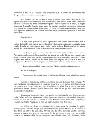 lembrar-se-á dela, e as saudades irão crescendo com o tempo. O pretendente terá
desaparecido ou passado a outras alegrias.
Reli também este dia de hoje, e temo haver-lhe posto (principalmente no fim)
alguma nota poética ou romanesca, mas não há disso; antes é tudo prosa, como a realidade
possível. Esqueceu-me trazer um elemento para a viuvez definitiva da moça, a própria
lembrança do marido. Daqui a cinco anos, ela mandará transferir os ossos do pai para a
cova do marido. e os conciliará na terra uma vez que a eternidade os conciliou já. Aqui e ali
toda a política se resume em viverem uns com outros, no mesmo que eram, e será para
nunca mais.
8 de setembro
Os dois filhos postiços do casal Aguiar não têm ciúmes um do outro, não se
sentem diminuídos pela afeição que recebem dos velhos. Ao contrário, parecem achar que a
porção de cada um cresce com a que o outro recebe também. Eis ai uma boa divisão de
amigos; há casos em que os filhos de verdade não se mostram tão cordatos.
Mana Rita, a quem comuniquei esta impressão, acha também que é assim.
Acrescenta, porém. uma reflexão mais fina que essa, e não tenho dúvida em a escrever aqui
ao pé da minha, tanto mais que lhe repliquei com outra, não meros fina que a sua. Vá este
elogio a nós ambos. Sempre há de haver quem nos desgabe um pouco, e ai fica já a
compensação. Nem custa muito elogiar-se a gente a si mesma. Eis o que me disse a mana:
— Esse sentimento há de custar pouco ao Tristão, estando aqui de passagem.
Ao que eu repliquei:
— Também não lhe custará muito a Fidélia, sabendo que ele se vai embora daqui a
pouco.
Escritas as palavras de ambos nós, entro a duvidar da finura dela e minha. Por
mais rápida que fosse a passagem do rapaz, ele gostaria de se ver exclusivamente querido, e
ela também a si. Penso outra vez. que a qualidade do afeto filial e que os faz assim
generosos c abertos. Repite o que lá disse acima: casos há em que não vivem com tanto
acordo filhos verdadeiros.
Rita deu-me outras notícias da casa Aguiar, onde não piso há mais de uma semana,
creio. Todas confirmam a comunhão de boa vontade da parte de moços e velhos. Os quatro
passam os dias em conversa, c ontem a viúva Noronha tocou piano, um pouquinho, é
verdade, mas tocou. Parece que lá uma vez jogaram cartas. Rita disse mais:
— Fidélia, que desde que saiu do colégio nunca mais faz trabalhos de agulha,
começa agora a imitar a amiga, e já ontem trabalharam juntas. Quando eu lá cheguei às
duas horas da tarde e dei com elas, defronte uma da outra, movendo agulhas, você não
imagina a alegria com que me receberam; D. Carmo mostrava um pouco de orgulho
também, ou coisa parecida. Faziam um par de sapatinhos de criança. O trabalho de Fidélia

 