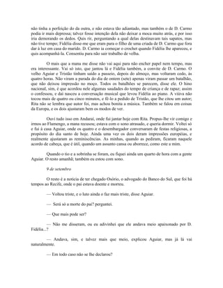 não tinha a perfeição do da outra, e não estava tão adiantado, mas também o de D. Carmo
podia ir mais depressa; talvez fosse intenção dela não deixar a moca muito atrás, e por isso
iria demorando os dedos. Quis rir, perguntando a qual delas destinavam tais sapatos, mas
não tive tempo; Fidélia disse-me que eram para o filho de uma criada de D. Carmo que fora
dar à luz em casa do marido. D. Carmo ia começar o crochet quando Fidélia lhe apareceu, e
quis acompanhá-la. Consentiu para não sair trabalho de velha.
O mais que a mana me disse não vai aqui para não encher papel nem tempo, mas
era interessante. Vai só isto, que jantou lá e Fidélia também, a convite de D. Carmo. O
velho Aguiar e Tristão tinham saído a passeio, depois do almoço, mas voltaram cedo, às
quatro horas. Não viram a parada do dia de ontem (sete) apenas viram passar um batalhão,
que não deixou impressão no moço. Todos os batalhões se parecem, disse ele. O hino
nacional, sim, é que acordou nele algumas saudades do tempo de criança e de rapaz; assim
o confessou, e daí nasceu a conversação musical que levou Fidélia ao piano. A viúva não
tocou mais de quatro ou cinco minutos, e fê-lo a pedido de Tristão, que lhe citou um autor;
Rita não se lembra que autor foi, mas achou bonita a música. Também se falou em coisas
da Europa, e os dois ajustaram bem os modos de ver.
Ouvi tudo isso em Andaraí, onde fui jantar hoje com Rita. Propus-lhe vir comigo e
irmos ao Flamengo, a mana recusou; estava com o sono atrasado, e queria dormir. Voltei só
e fui à casa Aguiar, onde os quatro e o desembargador conversaram de festas religiosas, a
propósito do dia santo de hoje. Ainda uma vez os dois deram impressões européias, e
realmente ajustaram as reminiscências. As minhas, quando as pediram, ficaram naquele
acordo de cabeça, que é útil, quando um assunto cansa ou aborrece, como este a mim.
Quando o tio e a sobrinha se foram, eu fiquei ainda um quarto de hora com a gente
Aguiar. O resto amanhã; também eu estou com sono.
9 de setembro
O resto é a noticia de ter chegado Osório, o advogado do Banco do Sul, que foi há
tempos ao Recife, onde o pai estava doente e morreu.
— Voltou triste, e o luto ainda o faz mais triste, disse Aguiar.
— Será só a morte do pai? perguntei.
— Que mais pode ser?
— Não me disseram, ou eu adivinhei que ele andava meio apaixonado por D.
Fidélia...?
— Andava, sim, e talvez mais que meio, explicou Aguiar, mas já lá vai
naturalmente.
— Em todo caso não se lhe declarou?

 