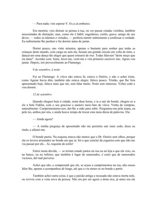 — Para nada; vim esperar V. Ex.a cá embaixo.
Era mentira; veio distrair as pernas à rua, ou ver passar criadas vizinhas, também
necessitadas de distração; mas, como ele é hábil, engenhoso, cortês, grave, amigo de seu
dever, — todos os talentos e virtudes, — preferiu mentir nobremente a confessar a verdade.
Eu nobremente lho perdoei e fui dormir antes de jantar.
Dormi pouco, uns vinte minutos, apenas o bastante para sonhar que todas as
crianças deste mundo, com carga ou sem ela, faziam um grande circulo em volta de mim, e
dançavam uma dança tão alegre que quase estourei de riso. Todas falavam "deste moço que
ria tanto". Acordei com. fome, lavei-me, vesti-me e vim primeiro escrever isto. Agora vou
jantar. Depois, irei provavelmente ao Flamengo.
9 de setembro, à noite
Fui ao Flamengo. A viúva não estava lá; estava o Osório, e não o achei triste,
como Aguiar havia dito, também não estava alegre; falava pouco. Tristão, que lhe fora
apresentado hoje, falava mais que ele, sem falar muito. Noite sem interesse. Voltei cedo e
vou dormir.
12 de setembro
Quando cheguei hoje à cidade, eram duas horas, e ia a sair do bonde, chegou-se a
ele a bela Fidélia, com o seu gracioso e austero meio-luto de viúva. Vinha de compras,
naturalmente. Cumprimentamo-nos, dei-lhe a mão para subir. Perguntou-me pela mana, eu
pelo tio, ambos por nós, e ainda houve tempo de trocar esta meia dúzia de palavras. Ela:
— Ainda agora?
— A minha preguiça de aposentado não me permitiu sair mais cedo, disse eu
rindo, e afastei-me.
O bonde partiu. Na esquina estava não menos que o Dr. Osório sem olhos, porque
ela os levava arrastados no bonde em que ia: foi o que concluí da cegueira com que não me
viu passar por ele... Ai, requinte de estilo!
Entrei nesta dúvida, — se teriam estado juntos na rua ou na loja a que ela veio, ou
no banco, ou no inferno, que também é lugar de namorados, é certo que de namorados
viciosos, del mal perverso.
Achei que não, e compreendi que ele, se acaso a cumprimentou na rua, não ousou
falar-lhe, apenas a acompanhou de longe, até que a viu meter-se no bonde e partir.
Também achei outra coisa; é que a paixão antiga e recusada não estava morta nele,
ou revivia com a vista nova da pessoa. Não era por ser agora a dona rica, já antes era ela

 