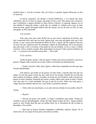 herdeira única, e vivia de si mesma. Não, ele é bom, e o próprio Aguiar afirma que os dois
se merecem.
Ia nessas conjeturas, em direção à Escola Politécnica, e vi-o passar por mim,
cabisbaixo, não sei se triste ou alegre; não pode ver-lhe a cara. Mas parece que a tristeza é
que é cabisbaixa, a alegria distribui os olhos felizes à direita e à esquerda; alguma vez ao
céu também É suposição minha, e pode não ser verdade. A verdade certa é que, às duas
horas da tarde, aquele advogado andava atrás das moças, em vez de estar no foro; ou mau
advogado, ou feliz namorado.
4 de setembro
Nem uma coisa nem outra. Refiro-me ao que escrevi anteontem do Osório, que
não é namorado feliz, pelo que me disse Aguiar hoje, nem mau advogado, pelo que li nos
jornais. Li que venceu uma demanda do Banco do Sul, e Aguiar não lhe regateou louvares
ao zelo com que a pleiteou antes do embarque e depois do desembarque. Eis aí um homem
que sabe casar o zelo e a tristeza, e bem pode ser isto um símbolo, se ele é o zelo, e Fidélia
a tristeza. Talvez acabem casando. Mas ainda depois da recusa? Tudo é possível debaixo do
sol, — e a mesma coisa sucederá acima dele, — Deus sabe.
18 de setembro
Venho da gente Aguiar, e não me quero ir deitar sem escrever primeiro o que lá se
passou. Cheguei cedo, estavam sós os dois velhos e receberam-me familiarmente.
— Venha o terceiro velho, disse Aguiar, venha fazer companhia aos dois que aqui
ficaram abandonados.
Esta palavra, que podia ser de queixa, foi dita rindo, e percebi pelo tom que era
alegre. Foi-me dita quase à porta da sala, onde ele foi ter comigo, ficando ela em uma das
duas cadeiras de balanço, unidas e trocadas, em forma de conversadeira, onde costumavam
passar as horas solitárias. Respondi que trazia a minha velhice para somar às duas e formar
com elas uma só e verde mocidade, das que já não há na terra. Sobre este tema gasto e
vulgar disseram também algo de riso, e tais foram os primeiros minutos.
— Talvez não nos encontrasse, se eu não estivesse doente de um joelho, disse D.
Carmo.
— Doente?
— Dói-me um pouco este joelho, e o lugar é melindroso para andar. Tristão foi
sozinho à casa do desembargador, aonde vão hoje alguns amigos do foro. Aguiar também
queria ir, mas Tristão disse-lhe que era melhor ficar; ele se incumbiria de dar lá todas as
desculpas, e foi sozinho.
— Quis que eu ficasse fazendo companhia à madrinha, explicou Aguiar. Se eu
teimo em ir ele era capaz de ficar para a não deixar sozinha.

 