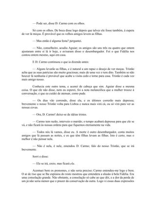 — Pode ser, disse D. Carmo com os olhos.
Só com os olhos. De boca disse logo depois que talvez ele fosse também, à espera
de ver lá moças. É provável que os velhos amigos levem as filhas.
— Mas então é alguma festa? perguntei.
— Não, conselheiro, acudiu Aguiar; os amigos são uns três ou quatro que ontem
ajustaram entre si lá ir hoje, e avisaram disso o desembargador. Foi o que Fidélia nos
contou ontem mesmo, aqui em casa.
E D. Carmo continuou o que ia dizendo antes:
— Alguns levarão as filhas, e é natural a um rapaz o desejo de ver moças. Tristão
acha que as suas patrícias são muito graciosas; mais de uma vez o tem dito. Também se não
houver lá nenhuma é provável que acabe a visita cedo e torne para casa. Tristão é cada vez
mais amigo nosso.
Conhecia este outro tema, e acenei de cabeça que sim. Aguiar disse a mesma
coisa. O que ele não disse, nem eu esperei, foi a nota melancólica que a mulher trouxe à
conversação, e que eu cuidei de atenuar, como pude.
— Os dias vão correndo, disse ela, e os últimos correrão mais depressa;
brevemente o nosso Tristão volta para Lisboa e nunca mais virá cá, ou só virá para ver as
nossas covas.
— Ora, D. Carmo! deixe-se de idéias tristes.
— Carmo tem razão, interveio o marido; o tempo acabará depressa para que ele se
vá, e não ficará às nossas ordens para que fiquemos eternamente na vida.
— Todos nós lá vamos, disse eu. A morte é outro desembargador, conta muitos
amigos que lá passam as noites, e os que têm filhas levam as filhas. Isto é certo, mas o
melhor é não pensar nela.
— Não é nela, é nele, emendou D. Carmo; falo do nosso Tristão, que se irá
brevemente.
Sorri e disse:
— Ele se irá, creio, mas ficará ela.
Acentuei bem os pronomes, e não seria preciso; Carmo entendeu-me logo e bem.
O ar de riso que se lhe espraiou do rosto mostrou que entendera a alusão à bela Fidélia. Era
uma consolação grande. Não obstante, a consolação só cabe ao que dói, e a dor da perda de
um já não seria menor que o prazer da conservação da outra. Logo vi essas duas expressões

 
