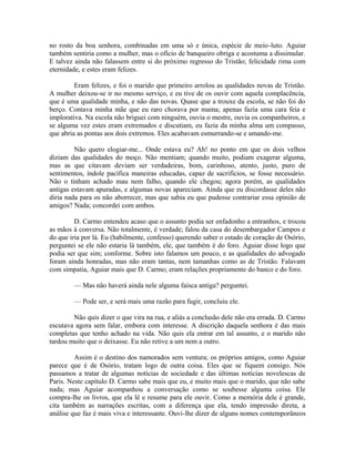 no rosto da boa senhora, combinadas em uma só e única, espécie de meio-luto. Aguiar
também sentiria como a mulher, mas o ofício de banqueiro obriga e acostuma a dissimular.
E talvez ainda não falassem entre si do próximo regresso do Tristão; felicidade rima com
eternidade, e estes eram felizes.
Eram felizes, e foi o marido que primeiro arrolou as qualidades novas de Tristão.
A mulher deixou-se ir no mesmo serviço, e eu tive de os ouvir com aquela complacência,
que é uma qualidade minha, e não das novas. Quase que a trouxe da escola, se não foi do
berço. Contava minha mãe que eu raro chorava por mama; apenas fazia uma cara feia e
implorativa. Na escola não briguei com ninguém, ouvia o mestre, ouvia os companheiros, e
se alguma vez estes eram extremados e discutiam, eu fazia da minha alma um compasso,
que abria as pontas aos dois extremos. Eles acabavam esmurrando-se e amando-me.
Não quero elogiar-me... Onde estava eu? Ah! no ponto em que os dois velhos
diziam das qualidades do moço. Não mentiam; quando muito, podiam exagerar alguma,
mas as que citavam deviam ser verdadeiras, bom, carinhoso, atento, justo, puro de
sentimentos, índole pacífica maneiras educadas, capaz de sacrifícios, se fosse necessário.
Não o tinham achado mau nem falho, quando ele chegou; agora porém, as qualidades
antigas estavam apuradas, e algumas novas apareciam. Ainda que eu discordasse deles não
diria nada para os não aborrecer, mas que sabia eu que pudesse contrariar essa opinião de
amigos? Nada; concordei com ambos.
D. Carmo entendeu acaso que o assunto podia ser enfadonho a entranhos, e trocou
as mãos à conversa. Não totalmente, é verdade; falou da casa do desembargador Campos e
do que iria por lá. Eu (habilmente, confesso) querendo saber o estado de coração de Osório,
perguntei se ele não estaria lá também, ele, que também é do foro. Aguiar disse logo que
podia ser que sim; conforme. Sobre isto falamos um pouco, e as qualidades do advogado
foram ainda honradas, mas não eram tantas, nem tamanhas como as de Tristão. Falavam
com simpatia, Aguiar mais que D. Carmo; eram relações propriamente do banco e do foro.
— Mas não haverá ainda nele alguma faísca antiga? perguntei.
— Pode ser, e será mais uma razão para fugir, concluiu ele.
Não quis dizer o que vira na rua, e aliás a conclusão dele não era errada. D. Carmo
escutava agora sem falar, embora com interesse. A discrição daquela senhora é das mais
completas que tenho achado na vida. Não quis ela entrar em tal assunto, e o marido não
tardou muito que o deixasse. Eu não retive a um nem a outro.
Assim é o destino dos namorados sem ventura; os próprios amigos, como Aguiar
parece que é de Osório, tratam logo de outra coisa. Eles que se fiquem consigo. Nós
passamos a tratar de algumas notícias de sociedade e das últimas notícias novelescas de
Paris. Neste capítulo D. Carmo sabe mais que eu, e muito mais que o marido, que não sabe
nada; mas Aguiar acompanhou a conversação como se soubesse alguma coisa. Ele
compra-lhe os livros, que ela lê e resume para ele ouvir. Como a memória dele é grande,
cita também as narrações escritas, com a diferença que ela, tendo impressão direta, a
análise que faz é mais viva e interessante. Ouvi-lhe dizer de alguns nomes contemporâneos

 