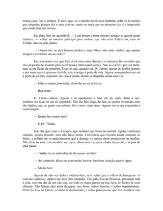 muita coisa fina e própria. É claro que, se o marido escrevesse também, achá-lo-ia melhor
que ninguém, porque ela o ama deveras, tanto ou mais que no primeiro dia; é a impressão
que ainda hoje me deixou.
Eu, para lhes ser agradável, — e um pouco a mim mesmo, porque os queria gozar
também, — voltei ao assunto principal para ambos, que não seria Fidélia só, nem só
Tristão, mas os dois juntos.
— Digam-me, se eles fossem irmãos e seus filhos, não seria melhor que apenas
amigos e estranhos um ao outro?
Era a primeira vez que lhes dizia uma coisa destas, e o interesse foi tamanho que
eles pegaram do assunto para dizer coisas interessantíssimas. Não as escrevo por ser tarde,
mas cá me ficam de memória. Digo só que, quando saí, D. Carmo, apesar do joelho doente,
e por mais que eu quisesse detê-la, veio comigo à porta da sala. Aguiar acompanhou-me até
à porta do jardim, enquanto ela veio à janela, donde se despedia ainda uma vez.
— Olhe o sereno, boa-noite, disse-lhe eu cá de baixo.
— Boa-noite.
D. Carmo entrou. Aguiar e eu apertamos a mão um do outro. Indo a sair,
lembrou-me falar do cão ali sepultado. Não lhe falei logo, dei três ou quatro investidas, mas
tão rápidas que, se gastei um minuto, foi o mais; nem tanto. Aguiar ouviu-me espantado e
constrangido.
— Quem lhe contou isso?
— O Dr. Tristão.
Não lhe quis citar o Campos, que também me falou do animal. Aguiar confessou
calando, depois falando, mas não falou muito. Confirmou que tiveram muita amizade ao
bicho. e referiu-me os padecimentos que a doença e a morte deste produziram na mulher.
Não disse os seus, mas também os tivera; olhou uma vez para o lado da parede, e depois de
uma pausa:
— Tristão riu-se naturalmente do nosso carinho?
— Ao contrário, falou-me com muito louvor; tem bom coração aquele rapaz.
— Muito bom.
Apesar de não ser dado a melancolias, nem achar que o ofício de banqueiro vá
com tais lástimas, separei-me dele com simpatia. Vim pela Rua da Princesa, pensando nele
e nela, sem me dar de um cão que, ouvindo os meus passos na rua, latia de dentro de uma
chácara. Não faltam cães atrás da gente, uns feios, outros bonitos, e todos impertinentes.
Perto da Rua do Catete, o latido ia diminuindo, e então pareceu-me que me mandava este

 