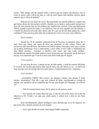 recado: "Meu amigo, não lhe importe saber o motivo que me inspira este discurso; late-se
como se morre, tudo é ofício de cães, e o cão do casal Aguiar latia também outrora; agora
esquece, que é ofício de defunto".
Pareceu-me este dizer tão sutil e tão espevitado que preferi atribuí-lo a algum cão
que latisse dentro do meu próprio cérebro. Quando eu era moço e andava pela Europa ouvi
dizer de certa cantora que era um elefante que engolira um rouxinol. Creio que falavam da
Alboni, grande e grossa de corpo, e voz deliciosa. Pois eu terei engolido um cão filósofo, e
o mérito do discurso será todo dele. Quem sabe lá o que me haverá dado algum dia o meu
cozinheiro? Nem era novo para mim este comparar de vozes vivas com vozes defuntas.
20 de setembro
Aquele dia 18 de setembro (anteontem) há de ficar-me na memória, mais fixo e
mais claro que outros, por causa da noite que passamos os três velhos. Talvez não
escrevesse tudo nem tão bem; mas bastou-me relê-lo ontem e hoje para sentir que o escrito
me acordou lembranças vivas e interessantes, a boa velha, o bom velho, a lembrança dos
dois filhos postiços... Continuo a dar-lhes este nome, por não achar melhor...
Principalmente aquela felicidade média ou turva de pessoas que vão perder um de dois bens
do céu, essa expressão que vi em D. Carmo mais forte ainda que no Aguiar...
21 de setembro
Ao sair hoje de casa, vi passar na rua, do lado oposto, a irmã do corretor Miranda,
D. Cesária, tão risonha que parecia falar mal de mim, mas não falava, ia só,—ou falava de
mim consigo; mas só consigo não teria tanto prazer. Cumprimentamo-nos e seguimos.
22 de setembro
...encantadora Fidélia! Não escrevo isto porque a deseje, mas porque é assim
mesmo: encantadora! Pois não é que esta criatura de Deus, encontrando-se comigo de
manhã, veio agradecer-me a companhia que fiz aos seus amigos do Flamengo, na noite de
18?
— Não tive merecimento nisso; fui lá, achei-os sós, passei a noite.
— Isso mesmo, D. Carmo disse-me que, se não foi uma noite cheia, foi só por lhe
faltarmos o Dr. Tristão e eu, mas que, ainda assim, o senhor teve o dom de nos fazer
esquecer.
Sorri incredulamente, depois expliquei o caso, dizendo que, se os fiz esquecer, foi
por serem eles o próprio assunto da conversação. . .
— Isso é que ela não me disse, interrompeu Fidélia espantada.

 