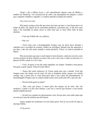 Gastei o dia a folhear livros, e reli especialmente alguma coisa de Shelley e
também de Thackeray. Um consolou-me de outro, este desenganou-me daquele; é assim
que o engenho completa o engenho, e o espírito aprende as línguas do espírito.
Nove horas da noite
Rita jantou comigo; disse-lhe que estou são como um pero, e com forças para ir às
bodas de prata. Ela, depois de me aconselhar prudência, concordou que, se não tiver mais
nada, e for comedido ao jantar, posso ir; tanto mais que os meus olhos terão lá dieta
absoluta.
— Creio que Fidélia não vai, explicou.
— Não vai?
— Estive hoje com o desembargador Campos, que me disse haver deixado a
sobrinha com a nevralgia do costume. Padece de nevralgias. Quando elas lhe aparecem é
por dias, e não vão sem muito remédio e muita paciência. Talvez vá visitá-la amanhã ou
depois.
Rita acrescentou que para o casal Aguiar é meio desastre; contavam com ela, como
um dos encantos da festa. Querem-se muito, eles a ela, e ela a eles, e todos se merecem, é o
parecer de Rita e pode vir a ser o meu.
— Creio. Já agora, se me não sentir impedido, irei sempre. Também a mim parece
boa gente a gente Aguiar. Nunca tiveram filhos?
— Nunca São muito afetuosos, D. Carmo ainda mais que o marido. Você não
imagina como são amigos um do outro. Eu não os freqüento muito, porque vivo metida
comigo, mas o pouco que os visito basta para saber o que valem ela principalmente. O
desembargador Campos, que os conhece desde muitos anos, pode dizer-lhe o que eles são.
— Haverá muita gente ao jantar?
— Não, creio que pouca. A maior parte dos amigos irá de noite. Eles são
modestos, o jantar é só dos mais íntimos, e por isso o convite que fizeram a você mostra
grande simpatia pessoal.
— Já senti isso, quando me apresentaram a eles, há sete anos, mas então supus que
era mais por causa do ministro que do homem.
Agora, quando me receberam, foi com muito gosto. Pois lá vou no dia 24, haja ou
não haja Fidélia.
25 de janeiro

 