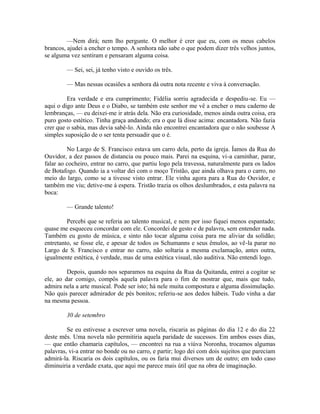 —Nem dirá; nem lho pergunte. O melhor é crer que eu, com os meus cabelos
brancos, ajudei a encher o tempo. A senhora não sabe o que podem dizer três velhos juntos,
se alguma vez sentiram e pensaram alguma coisa.
— Sei, sei, já tenho visto e ouvido os três.
— Mas nessas ocasiões a senhora dá outra nota recente e viva à conversação.
Era verdade e era cumprimento; Fidélia sorriu agradecida e despediu-se. Eu —
aqui o digo ante Deus e o Diabo, se também este senhor me vê a encher o meu caderno de
lembranças, — eu deixei-me ir atrás dela. Não era curiosidade, menos ainda outra coisa, era
puro gosto estético. Tinha graça andando; era o que lá disse acima: encantadora. Não fazia
crer que o sabia, mas devia sabê-lo. Ainda não encontrei encantadora que o não soubesse A
simples suposição de o ser tenta persuadir que o é.
No Largo de S. Francisco estava um carro dela, perto da igreja. Íamos da Rua do
Ouvidor, a dez passos de distancia ou pouco mais. Parei na esquina, vi-a caminhar, parar,
falar ao cocheiro, entrar no carro, que partiu logo pela travessa, naturalmente para os lados
de Botafogo. Quando ia a voltar dei com o moço Tristão, que ainda olhava para o carro, no
meio do largo, como se a tivesse visto entrar. Ele vinha agora para a Rua do Ouvidor, e
também me viu; detive-me à espera. Tristão trazia os olhos deslumbrados, e esta palavra na
boca:
— Grande talento!
Percebi que se referia ao talento musical, e nem por isso fiquei menos espantado;
quase me esqueceu concordar com ele. Concordei de gesto e de palavra, sem entender nada.
Também eu gosto de música, e sinto não tocar alguma coisa para me aliviar da solidão;
entretanto, se fosse ele, e apesar de todos os Schumanns e seus êmulos, ao vê-la parar no
Largo de S. Francisco e entrar no carro, não soltaria a mesma exclamação, antes outra,
igualmente estética, é verdade, mas de uma estética visual, não auditiva. Não entendi logo.
Depois, quando nos separamos na esquina da Rua da Quitanda, entrei a cogitar se
ele, ao dar comigo, compôs aquela palavra para o fim de mostrar que, mais que tudo,
admira nela a arte musical. Pode ser isto; há nele muita compostura e alguma dissimulação.
Não quis parecer admirador de pés bonitos; referiu-se aos dedos hábeis. Tudo vinha a dar
na mesma pessoa.
30 de setembro
Se eu estivesse a escrever uma novela, riscaria as páginas do dia 12 e do dia 22
deste mês. Uma novela não permitiria aquela paridade de sucessos. Em ambos esses dias,
— que então chamaria capítulos, — encontrei na rua a viúva Noronha, trocamos algumas
palavras, vi-a entrar no bonde ou no carro, e partir; logo dei com dois sujeitos que pareciam
admirá-la. Riscaria os dois capítulos, ou os faria mui diversos um de outro; em todo caso
diminuiria a verdade exata, que aqui me parece mais útil que na obra de imaginação.

 