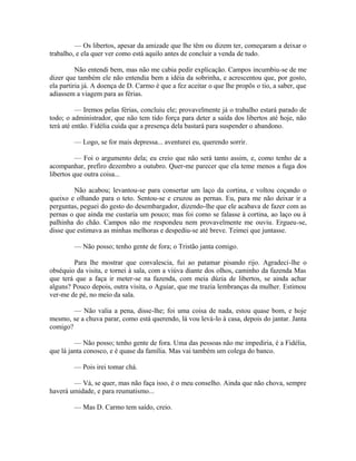 — Os libertos, apesar da amizade que lhe têm ou dizem ter, começaram a deixar o
trabalho, e ela quer ver como está aquilo antes de concluir a venda de tudo.
Não entendi bem, mas não me cabia pedir explicação. Campos incumbiu-se de me
dizer que também ele não entendia bem a idéia da sobrinha, e acrescentou que, por gosto,
ela partiria já. A doença de D. Carmo é que a fez aceitar o que lhe propôs o tio, a saber, que
adiassem a viagem para as férias.
— Iremos pelas férias, concluiu ele; provavelmente já o trabalho estará parado de
todo; o administrador, que não tem tido força para deter a saída dos libertos até hoje, não
terá até então. Fidélia cuida que a presença dela bastará para suspender o abandono.
— Logo, se for mais depressa... aventurei eu, querendo sorrir.
— Foi o argumento dela; eu creio que não será tanto assim, e, como tenho de a
acompanhar, prefiro dezembro a outubro. Quer-me parecer que ela teme menos a fuga dos
libertos que outra coisa...
Não acabou; levantou-se para consertar um laço da cortina, e voltou coçando o
queixo e olhando para o teto. Sentou-se e cruzou as pernas. Eu, para me não deixar ir a
perguntas, peguei do gesto do desembargador, dizendo-lhe que ele acabava de fazer com as
pernas o que ainda me custaria um pouco; mas foi como se falasse à cortina, ao laço ou à
palhinha do chão. Campos não me respondeu nem provavelmente me ouviu. Ergueu-se,
disse que estimava as minhas melhoras e despediu-se até breve. Teimei que juntasse.
— Não posso; tenho gente de fora; o Tristão janta comigo.
Para lhe mostrar que convalescia, fui ao patamar pisando rijo. Agradeci-lhe o
obséquio da visita, e tornei à sala, com a viúva diante dos olhos, caminho da fazenda Mas
que terá que a faça ir meter-se na fazenda, com meia dúzia de libertos, se ainda achar
alguns? Pouco depois, outra visita, o Aguiar, que me trazia lembranças da mulher. Estimou
ver-me de pé, no meio da sala.
— Não valia a pena, disse-lhe; foi uma coisa de nada, estou quase bom, e hoje
mesmo, se a chuva parar, como está querendo, lá vou levá-lo à casa, depois do jantar. Janta
comigo?
— Não posso; tenho gente de fora. Uma das pessoas não me impediria, é a Fidélia,
que lá janta conosco, e é quase da família. Mas vai também um colega do banco.
— Pois irei tomar chá.
— Vá, se quer, mas não faça isso, é o meu conselho. Ainda que não chova, sempre
haverá umidade, e para reumatismo...
— Mas D. Carmo tem saído, creio.

 