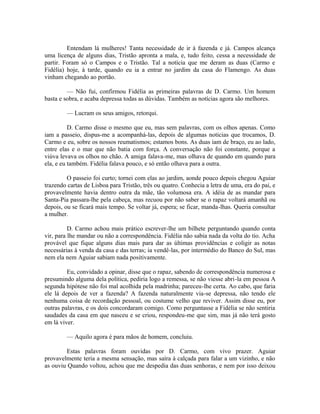 Entendam lá mulheres! Tanta necessidade de ir à fazenda e já. Campos alcança
uma licença de alguns dias, Tristão apronta a mala, e, tudo feito, cessa a necessidade de
partir. Foram só o Campos e o Tristão. Tal a notícia que me deram as duas (Carmo e
Fidélia) hoje, à tarde, quando eu ia a entrar no jardim da casa do Flamengo. As duas
vinham chegando ao portão.
— Não fui, confirmou Fidélia as primeiras palavras de D. Carmo. Um homem
basta e sobra, e acaba depressa todas as dúvidas. Também as notícias agora são melhores.
— Lucram os seus amigos, retorqui.
D. Carmo disse o mesmo que eu, mas sem palavras, com os olhos apenas. Como
iam a passeio, dispus-me a acompanhá-las, depois de algumas noticias que trocamos, D.
Carmo e eu, sobre os nossos reumatismos; estamos bons. As duas iam de braço, eu ao lado,
entre elas e o mar que não batia com força. A conversação não foi constante, porque a
viúva levava os olhos no chão. A amiga falava-me, mas olhava de quando em quando para
ela, e eu também. Fidélia falava pouco, e só então olhava para a outra.
O passeio foi curto; tornei com elas ao jardim, aonde pouco depois chegou Aguiar
trazendo cartas de Lisboa para Tristão, três ou quatro. Conhecia a letra de uma, era do pai, e
provavelmente havia dentro outra da mãe, tão volumosa era. A idéia de as mandar para
Santa-Pia passara-lhe pela cabeça, mas recuou por não saber se o rapaz voltará amanhã ou
depois, ou se ficará mais tempo. Se voltar já, espera; se ficar, manda-lhas. Queria consultar
a mulher.
D. Carmo achou mais prático escrever-lhe um bilhete perguntando quando conta
vir, para lhe mandar ou não a correspondência. Fidélia não sabia nada da volta do tio. Acha
provável que fique alguns dias mais para dar as últimas providências e coligir as notas
necessárias à venda da casa e das terras; ia vendê-las, por intermédio do Banco do Sul, mas
nem ela nem Aguiar sabiam nada positivamente.
Eu, convidado a opinar, disse que o rapaz, sabendo de correspondência numerosa e
presumindo alguma dela política, pediria logo a remessa, se não viesse abri-la em pessoa A
segunda hipótese não foi mal acolhida pela madrinha; pareceu-lhe certa. Ao cabo, que faria
ele lá depois de ver a fazenda? A fazenda naturalmente via-se depressa, não tendo ele
nenhuma coisa de recordação pessoal, ou costume velho que reviver. Assim disse eu, por
outras palavras, e os dois concordaram comigo. Como perguntasse a Fidélia se não sentiria
saudades da casa em que nasceu e se criou, respondeu-me que sim, mas já não terá gosto
em lá viver.
— Aquilo agora é para mãos de homem, concluiu.
Estas palavras foram ouvidas por D. Carmo, com vivo prazer. Aguiar
provavelmente teria a mesma sensação, mas saíra à calçada para falar a um vizinho, e não
as ouviu Quando voltou, achou que me despedia das duas senhoras, e nem por isso deixou

 