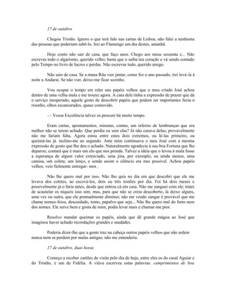 17 de outubro
Chegou Tristão. Ignoro o que terá lido nas cartas de Lisboa, não falei a nenhuma
das pessoas que poderiam sabê-lo. Irei ao Flamengo um dia destes, amanhã.
Hoje conto não sair de casa, que faço anos. Chego aos meus sessenta e... Não
escrevas todo o algarismo, querido velho; basta que o saiba teu coração e vá sendo contado
pelo Tempo no livro de lucros e perdas. Não escrevas tudo, querido amigo.
Não saio de casa. Se a mana Rita vier jantar, como fez o ano passado, irei levá-la à
noite a Andarai. Se não vier, deixo-me ficar sozinho.
Vou ocupar o tempo em reler uns papéis velhos que o meu criado José achou
dentro de uma velha mala e me trouxe agora. A cara dele tinha a expressão de prazer que dá
o serviço inesperado; aquele gosto de descobrir papéis que podem ser importantes fazia-o
risonho, olhos escancarados, quase comovido.
— Vossa Excelência talvez os procure há muito tempo.
Eram cartas, apontamentos, minutas, contas, um inferno de lembranças que era
melhor não se terem achado. Que perdia eu sem elas? Já não curava delas; provavelmente
não me fariam falta. Agora estou entre estes dois extremos, ou lê-las primeiro, ou
queimá-las já. inclino-me ao segundo. Ante mim continuava o meu José com a mesma
expressão de gosto que lhe deu o achado. Naturalmente agradecia à sua boa Fortuna que lho
deparou; contará que é mais um elo que nos prenda. Talvez a idéia que o levou à mala fosse
a esperança de algum valor extraviado, uma jóia, por exemplo, ou ainda menos, uma
camisa, um colete, um lenço, e sendo assim o silêncio era mui possível. Achou papéis
velhos, veio fielmente entregar- mos .
Não lhe quero mal por isso. Não lho quis no dia em que descobri que ele me
levava dos coletes, ao escová-los, dois ou três tostões por dia. Foi há dois meses e
possivelmente já o faria antes, desde que entrou cá em casa. Não me zanguei com ele; tratei
de acautelar os níqueis isso sim; mas, para que não se creia descoberto, lá deixo alguns,
uma vez ou outra, que ele pontualmente diminui; não me vendo zangar é provável que me
chame nomes-feios, descuidado, tonto, papalvo que seja... Não lhe quero mal do furto nem
dos nomes. Ele serve bem e gosta de mim; podia levar mais e chamar-me pior.
Resolvo mandar queimar os papéis, ainda que dê grande mágoa ao José que
imaginou haver achado recordações grandes e saudades.
Poderia dizer-lhe que a gente traz na cabeça outros papéis velhos que não ardem
nunca nem se perdem por malas antigas; não me entenderia.
17 de outubro, duas horas
Começo a receber cartões de visita pelo dia de hoje, entre eles os do casal Aguiar e
do Tristão, e um de Fidélia. A viúva escreveu estas palavras: cumprimentos de boa

 