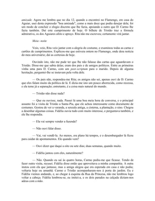 amizade. Agora me lembra que no dia 12, quando a encontrei no Flamengo, em casa do
Aguiar, usei desta expressão "boa amizade", como a mais doce que podia desejar dela; foi
um modo de concluir o elogio discreto que lhe fazia, apoiando a outro que D. Carmo lhe
fazia também. Daí este cumprimento de hoje. O bilhete de Tristão traz a fórmula
admirativa, os dos Aguiares afeto e apreço. Rita não me escreveu; certamente virá jantar.
Meia -noite
Veio, veio, Rita veio jantar com a alegria do costume, e examinou todas as cartas e
cartões de cumprimentos. Explicou-me que estivera ontem no Flamengo, onde dera noticia
do meu aniversário; daí as cortesias de hoje.
Ouvindo isto, não me pude ter que lhe não falasse das cartas que aguardavam o
Tristão. Disse-me que sabia delas; eram dos pais e de amigos políticos. Entre as primeiras
vinha uma para D. Carmo, com um post-scriptum para o marido. Depois de alguma
hesitação, perguntei-lhe se instavam pela volta dele.
— Os pais não, respondeu-me Rita; os amigos não sei, apenas ouvi de D. Carmo
que eles falam muito da política de lá. E dizia-me isto um pouco aborrecida, como receosa,
e ela teme já a separação; entretanto, é a coisa mais natural do mundo.
— Tristão não disse nada?
— Que eu ouvisse, nada. Passei lá uma boa meia hora de conversa, e o principal
assunto foi a visita de Tristão a Santa-Pia, que ele achou interessante como documento de
costumes. Gostou de ver a varanda, a senzala antiga, a cisterna, a plantação, o sino. Chegou
a desenhar algumas coisas. Fidélia ouvia tudo com muito interesse, e perguntava também, e
ele lhe respondia.
— Ela vai sempre vender a fazenda?
— Não ouvi falar disso.
— Vai, vai vendê-la. Ao menos, era plano há tempos, e o desembargador lá ficou
para cuidar de apontamentos. Ele quando vem?
— Ouvi dizer que daqui a oito ou sete dias; duas semanas, quando muito.
— Fidélia jantou com eles, naturalmente?
— Não. Quando eu saí às quatro horas, Carmo pediu-me que ficasse. Tendo de
fazer outra visita, recusei. Fidélia disse então que aproveitava a minha companhia. A outra
instou com ela que jantasse, mas a amiga alegou que era esperada em casa e não podia;
voltaria hoje ou amanhã. Carmo e Tristão acompanharam-nos à porta do jardim. Eu e
Fidélia viemos andando, e, ao chegar à esquina da Rua da Princesa, não me lembrou logo
voltar a cabeça. Fidélia lembrou-se, eu imitei-a, e os dois parados na calçada diziam-nos
adeus com a mão.

 