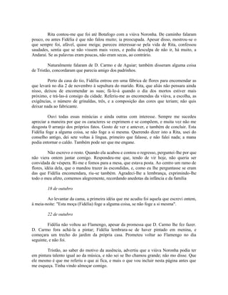 Rita contou-me que foi até Botafogo com a viúva Noronha. De caminho falaram
pouco, ou antes Fidélia é que não falou muito; ia preocupada. Apesar disso, mostrou-se o
que sempre foi, afável, quase meiga; pareceu interessar-se pela vida de Rita, confessou
saudades, sentia que se não vissem mais vezes, e pediu desculpa de não ir, há muito, a
Andaraí. Se as palavras eram poucas, não eram secas, ao contrário.
Naturalmente falaram de D. Carmo e de Aguiar; também disseram alguma coisa
de Tristão, concordaram que parecia amigo dos padrinhos.
Perto da casa do tio, Fidélia entrou em uma fábrica de flores para encomendar as
que levará no dia 2 de novembro à sepultura do marido. Rita, que aliás não pensara ainda
nisso, deixou de encomendar as suas; fá-lo-á quando o dia dos mortos estiver mais
próximo, e trá-las-á consigo da cidade. Referiu-me as encomendas da viúva, a escolha, as
exigências, o número de grinaldas, três, e a composição das cores que teriam; não quis
deixar nada ao fabricante.
Ouvi todas essas minúcias e ainda outras com interesse. Sempre me sucedeu
apreciar a maneira por que os caracteres se exprimem e se compõem, e muita vez não me
desgosta 0 arranjo dos próprios fatos. Gosto de ver e antever, e também de concluir. Esta
Fidélia foge a alguma coisa, se não foge a si mesma. Querendo dizer isto a Rita, usei do
conselho antigo, dei sete voltas à língua, primeiro que falasse, e não falei nada; a mana
podia entornar o caldo. Também pode ser que me engane.
Não escrevo o resto. Quando ela acabou e contou o regresso, perguntei-lhe por que
não viera ontem jantar comigo. Respondeu-me que, tendo de vir hoje, não queria ser
convidada de véspera. Ri-me e fomos para a mesa, que estava posta. Ao centro um ramo de
flores, idéia dela, que o mandou trazer às escondidas, e, como eu lhe perguntasse se eram
das que Fidélia encomendara, riu-se também. Agradeci-lhe a lembrança, exprimindo-lhe
todo o meu afeto, comemos alegremente, recordando anedotas da infância e da família
18 de outubro
Ao levantar da cama, a primeira idéia que me acudiu foi aquela que escrevi ontem,
à meia-noite: "Esta moça (Fidélia) foge a alguma coisa, se não foge a si mesma".
22 de outubro
Fidélia não voltou ao Flamengo, apesar da promessa que D. Carmo lhe fez fazer.
D. Carmo fora achá-la a pintar; Fidélia lembrara-se de haver pintado em menina, e
começara um trecho do jardim da própria casa. Prometeu voltar ao Flamengo no dia
seguinte, e não foi.
Tristão, ao saber do motivo da ausência, advertiu que a viúva Noronha podia ter
em pintura talento igual ao da música, e não sei se lho chamou grande; não mo disse. Que
ele mesmo é que me referiu o que ai fica, e mais o que vou incluir nesta página antes que
me esqueça. Tinha vindo almoçar comigo.

 