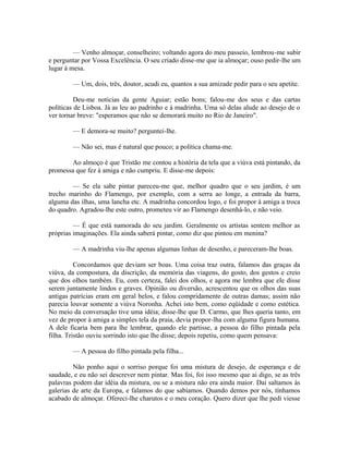 — Venho almoçar, conselheiro; voltando agora do meu passeio, lembrou-me subir
e perguntar por Vossa Excelência. O seu criado disse-me que ia almoçar; ouso pedir-lhe um
lugar à mesa.
— Um, dois, três, doutor, acudi eu, quantos a sua amizade pedir para o seu apetite.
Deu-me noticias da gente Aguiar; estão bons; falou-me dos seus e das cartas
políticas de Lisboa. Já as leu ao padrinho e à madrinha. Uma só delas alude ao desejo de o
ver tornar breve: "esperamos que não se demorará muito no Rio de Janeiro".
— E demora-se muito? perguntei-lhe.
— Não sei, mas é natural que pouco; a política chama-me.
Ao almoço é que Tristão me contou a história da tela que a viúva está pintando, da
promessa que fez à amiga e não cumpriu. E disse-me depois:
— Se ela sabe pintar pareceu-me que, melhor quadro que o seu jardim, é um
trecho marinho do Flamengo, por exemplo, com a serra ao longe, a entrada da barra,
alguma das ilhas, uma lancha etc. A madrinha concordou logo, e foi propor à amiga a troca
do quadro. Agradou-lhe este outro, prometeu vir ao Flamengo desenhá-lo, e não veio.
— É que está namorada do seu jardim. Geralmente os artistas sentem melhor as
próprias imaginações. Ela ainda saberá pintar, como diz que pintou em menina?
— A madrinha viu-lhe apenas algumas linhas de desenho, e pareceram-lhe boas.
Concordamos que deviam ser boas. Uma coisa traz outra, falamos das graças da
viúva, da compostura, da discrição, da memória das viagens, do gosto, dos gestos e creio
que dos olhos também. Eu, com certeza, falei dos olhos, e agora me lembra que ele disse
serem juntamente lindos e graves. Opinião ou diversão, acrescentou que os olhos das suas
antigas patrícias eram em geral belos, e falou compridamente de outras damas; assim não
parecia louvar somente a viúva Noronha. Achei isto bem, como eqüidade e como estética.
No meio da conversação tive uma idéia; disse-lhe que D. Carmo, que lhes queria tanto, em
vez de propor à amiga a simples tela da praia, devia propor-lha com alguma figura humana.
A dele ficaria bem para lhe lembrar, quando ele partisse, a pessoa do filho pintada pela
filha. Tristão ouviu sorrindo isto que lhe disse; depois repetiu, como quem pensava:
— A pessoa do filho pintada pela filha...
Não ponho aqui o sorriso porque foi uma mistura de desejo, de esperança e de
saudade, e eu não sei descrever nem pintar. Mas foi, foi isso mesmo que ai digo, se as três
palavras podem dar idéia da mistura, ou se a mistura não era ainda maior. Daí saltamos às
galerias de arte da Europa, e falamos do que sabíamos. Quando demos por nós, tínhamos
acabado de almoçar. Ofereci-lhe charutos e o meu coração. Quero dizer que lhe pedi viesse

 