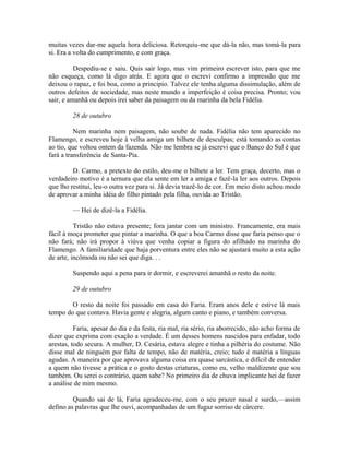 muitas vezes dar-me aquela hora deliciosa. Retorquiu-me que dá-la não, mas tomá-la para
si. Era a volta do cumprimento, e com graça.
Despediu-se e saiu. Quis sair logo, mas vim primeiro escrever isto, para que me
não esqueça, como lá digo atrás. E agora que o escrevi confirmo a impressão que me
deixou o rapaz, e foi boa, como a principio. Talvez ele tenha alguma dissimulação, além de
outros defeitos de sociedade, mas neste mundo a imperfeição é coisa precisa. Pronto; vou
sair, e amanhã ou depois irei saber da paisagem ou da marinha da bela Fidélia.
28 de outubro
Nem marinha nem paisagem, não soube de nada. Fidélia não tem aparecido no
Flamengo, e escreveu hoje à velha amiga um bilhete de desculpas; está tomando as contas
ao tio, que voltou ontem da fazenda. Não me lembra se já escrevi que o Banco do Sul é que
fará a transferência de Santa-Pia.
D. Carmo, a pretexto do estilo, deu-me o bilhete a ler. Tem graça, decerto, mas o
verdadeiro motivo é a ternura que ela sente em ler a amiga e fazê-la ler aos outros. Depois
que lho restitui, leu-o outra vez para si. Já devia trazê-lo de cor. Em meio disto achou modo
de aprovar a minha idéia do filho pintado pela filha, ouvida ao Tristão.
— Hei de dizê-la a Fidélia.
Tristão não estava presente; fora jantar com um ministro. Francamente, era mais
fácil à moça prometer que pintar a marinha. O que a boa Carmo disse que faria penso que o
não fará; não irá propor à viúva que venha copiar a figura do afilhado na marinha do
Flamengo. A familiaridade que haja porventura entre eles não se ajustará muito a esta ação
de arte, incômoda ou não sei que diga. . .
Suspendo aqui a pena para ir dormir, e escreverei amanhã o resto da noite.
29 de outubro
O resto da noite foi passado em casa do Faria. Eram anos dele e estive lá mais
tempo do que contava. Havia gente e alegria, algum canto e piano, e também conversa.
Faria, apesar do dia e da festa, ria mal, ria sério, ria aborrecido, não acho forma de
dizer que exprima com exação a verdade. É um desses homens nascidos para enfadar, todo
arestas, todo secura. A mulher, D. Cesária, estava alegre e tinha a pilhéria do costume. Não
disse mal de ninguém por falta de tempo, não de matéria, creio; tudo é matéria a línguas
agudas. A maneira por que aprovava alguma coisa era quase sarcástica, e difícil de entender
a quem não tivesse a prática e o gosto destas criaturas, como eu, velho maldizente que sou
também. Ou serei o contrário, quem sabe? No primeiro dia de chuva implicante hei de fazer
a análise de mim mesmo.
Quando sai de lá, Faria agradeceu-me, com o seu prazer nasal e surdo,—assim
defino as palavras que lhe ouvi, acompanhadas de um fugaz sorriso de cárcere.

 