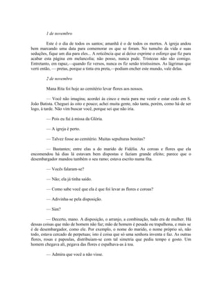 1 de novembro
Este é o dia de todos os santos; amanhã é o de todos os mortos. A igreja andou
bem marcando uma data para comemorar os que se foram. No tumulto da vida e suas
seduções, fique um dia para eles... A reticência que aí deixo exprime o esforço que fiz para
acabar esta página em melancolia; não posso, nunca pude. Tristezas não são comigo.
Entretanto, em rapaz,—quando fiz versos, nunca os fiz senão tristíssimos. As lágrimas que
verti então, — pretas, porque a tinta era preta,—podiam encher este mundo, vale delas.
2 de novembro
Mana Rita foi hoje ao cemitério levar flores aos nossos.
— Você não imagina; acordei às cinco e meia para me vestir e estar cedo em S.
João Batista. Cheguei às oito e pouco; achei muita gente, não tanta, porém, como há de ser
logo, à tarde. Não vim buscar você, porque sei que não iria.
— Pois eu fui à missa da Glória.
— A igreja é perto.
— Talvez fosse ao cemitério. Muitas sepulturas bonitas?
— Bastantes; entre elas a do marido de Fidélia. As coroas e flores que ela
encomendou há dias lá estavam bem dispostas e faziam grande efeito; parece que o
desembargador mandou também o seu ramo; estava escrito numa fita.
— Vocês falaram-se?
— Não; ela já tinha saído.
— Como sabe você que ela é que foi levar as flores e coroas?
— Adivinha-se pela disposição.
— Sim?
— Decerto, mano. A disposição, o arranjo, a combinação, tudo era de mulher. Há
dessas coisas que mão de homem não faz; mão de homem é pesada ou trapalhona, e mais se
é de desembargador, como ele. Por exemplo, o nome do marido, o nome próprio só, não
todo, estava cercado de perpetuas; isto é coisa que só uma senhora inventa e faz. As outras
flores, rosas e papoulas, distribuiam-se com tal simetria que pediu tempo e gosto. Um
homem chegava ali, pegava das flores e espalhava-as à toa.
— Admira que você a não visse.

 
