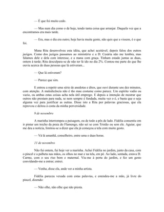 — É que foi muito cedo.
— Mas num dia como o de hoje, tendo tanta coisa que arranjar. Daquela vez que a
encontramos era mais tarde.
— Era, mas o dia era outro; hoje havia muita gente, não quis que a vissem, é o que
foi.
Mana Rita desenvolveu esta idéia, que achei aceitável; depois falou dos outros
jazigos. Como dos jazigos passamos ao ministério e a D. Cesária não me lembra, mas
falamos dele e dela com interesse, e a mana com graça. Tinham estado juntas as duas,
ontem à tarde; Rita desculpara-se de não ter lá ido no dia 2%. Contou-me parte do que lhe
ouviu acerca de duas pessoas que lá estiveram...
— Que lá estiveram?
— Parece que sim.
E entrou a repetir uma série de anedotas e ditos, que ouvi durante uns dez minutos,
com atenção. A maledicência não é tão mau costume como parece. Um espírito vadio ou
vazio, ou ambas estas coisas acha nela útil emprego. E depois a intenção de mostrar que
outros não prestam para nada, se nem sempre é fundada, muita vez o é, e basta que o seja
alguma vez para justificar as outras. Disse isto a Rita por palavras graciosas, que ela
reprovou e deitou à conta da minha perversidade.
9 de novembro
A marinha interrompeu a paisagem, ou de todo a pôs de lado. Fidélia consentiu em
ir pintar um trecho da praia do Flamengo, não sei se com Tristão ou sem ele. Aguiar, que
me deu a notícia, limitou-se a dizer que ela já começou a tela com muito gosto.
— Vá lá amanhã, conselheiro, entre uma e duas horas.
11 de novembro
Não fui ontem, fui hoje ver a marinha. Achei Fidélia no jardim, junto da casa, com
o pincel e a palheta nas mãos, os olhos no mar e na tela, em pé. Ao lado, sentada, estava D.
Carmo, com o seu riso bom e maternal. Viu-me à porta do jardim, e fez um gesto
convidando-me a entrar; entrei.
— Venha, disse ela, ande ver a minha artista.
Fidélia pareceu vexada com estas palavras, e estendeu-me a mão, já livre do
pincel, dizendo:
— Não olhe, não olhe que não presta.

 