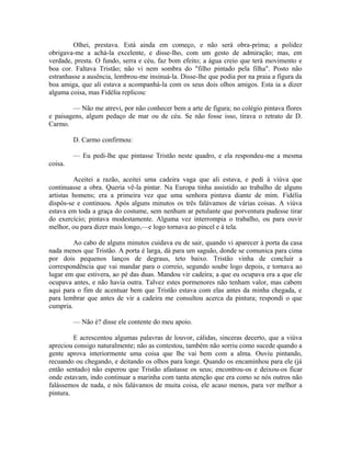 Olhei, prestava. Está ainda em começo, e não será obra-prima; a polidez
obrigava-me a achá-la excelente, e disse-lho, com um gesto de admiração; mas, em
verdade, presta. O fundo, serra e céu, faz bom efeito; a água creio que terá movimento e
boa cor. Faltava Tristão; não vi nem sombra do "filho pintado pela filha". Posto não
estranhasse a ausência, lembrou-me insinuá-la. Disse-lhe que podia por na praia a figura da
boa amiga, que ali estava a acompanhá-la com os seus dois olhos amigos. Esta ia a dizer
alguma coisa, mas Fidélia replicou:
— Não me atrevi, por não conhecer bem a arte de figura; no colégio pintava flores
e paisagens, algum pedaço de mar ou de céu. Se não fosse isso, tirava o retrato de D.
Carmo.
D. Carmo confirmou:
— Eu pedi-lhe que pintasse Tristão neste quadro, e ela respondeu-me a mesma
coisa.
Aceitei a razão, aceitei uma cadeira vaga que ali estava, e pedi à viúva que
continuasse a obra. Queria vê-la pintar. Na Europa tinha assistido ao trabalho de alguns
artistas homens; era a primeira vez que uma senhora pintava diante de mim. Fidélia
dispôs-se e continuou. Após alguns minutos os três falávamos de várias coisas. A viúva
estava em toda a graça do costume, sem nenhum ar petulante que porventura pudesse tirar
do exercício; pintava modestamente. Alguma vez interrompia o trabalho, ou para ouvir
melhor, ou para dizer mais longo,—e logo tornava ao pincel e à tela.
Ao cabo de alguns minutos cuidava eu de sair, quando vi aparecer à porta da casa
nada menos que Tristão. A porta é larga, dá para um saguão, donde se comunica para cima
por dois pequenos lanços de degraus, teto baixo. Tristão vinha de concluir a
correspondência que vai mandar para o correio, segundo soube logo depois, e tornava ao
lugar em que estivera, ao pé das duas. Mandou vir cadeira; a que eu ocupava era a que ele
ocupava antes, e não havia outra. Talvez estes pormenores não tenham valor, mas cabem
aqui para o fim de acentuar bem que Tristão estava com elas antes da minha chegada, e
para lembrar que antes de vir a cadeira me consultou acerca da pintura; respondi o que
cumpria.
— Não é? disse ele contente do meu apoio.
E acrescentou algumas palavras de louvor, cálidas, sinceras decerto, que a viúva
apreciou consigo naturalmente; não as contestou, também não sorriu como sucede quando a
gente aprova interiormente uma coisa que lhe vai bem com a alma. Ouviu pintando,
recuando ou chegando, e deitando os olhos para longe. Quando os encaminhou para ele (já
então sentado) não esperou que Tristão afastasse os seus; encontrou-os e deixou-os ficar
onde estavam, indo continuar a marinha com tanta atenção que era como se nós outros não
falássemos de nada, e nós falávamos de muita coisa, ele acaso menos, para ver melhor a
pintura.

 