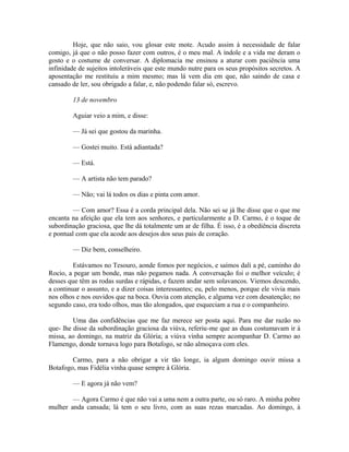 Hoje, que não saio, vou glosar este mote. Acudo assim à necessidade de falar
comigo, já que o não posso fazer com outros, é o meu mal. A índole e a vida me deram o
gosto e o costume de conversar. A diplomacia me ensinou a aturar com paciência uma
infinidade de sujeitos intoleráveis que este mundo nutre para os seus propósitos secretos. A
aposentação me restituiu a mim mesmo; mas lá vem dia em que, não saindo de casa e
cansado de ler, sou obrigado a falar, e, não podendo falar só, escrevo.
13 de novembro
Aguiar veio a mim, e disse:
— Já sei que gostou da marinha.
— Gostei muito. Está adiantada?
— Está.
— A artista não tem parado?
— Não; vai lá todos os dias e pinta com amor.
— Com amor? Essa é a corda principal dela. Não sei se já lhe disse que o que me
encanta na afeição que ela tem aos senhores, e particularmente a D. Carmo, é o toque de
subordinação graciosa, que lhe dá totalmente um ar de filha. É isso, é a obediência discreta
e pontual com que ela acode aos desejos dos seus pais de coração.
— Diz bem, conselheiro.
Estávamos no Tesouro, aonde fomos por negócios, e saímos dali a pé, caminho do
Rocio, a pegar um bonde, mas não pegamos nada. A conversação foi o melhor veículo; é
desses que têm as rodas surdas e rápidas, e fazem andar sem solavancos. Viemos descendo,
a continuar o assunto, e a dizer coisas interessantes; eu, pelo menos, porque ele vivia mais
nos olhos e nos ouvidos que na boca. Ouvia com atenção, e alguma vez com desatenção; no
segundo caso, era todo olhos, mas tão alongados, que esqueciam a rua e o companheiro.
Uma das confidências que me faz merece ser posta aqui. Para me dar razão no
que- lhe disse da subordinação graciosa da viúva, referiu-me que as duas costumavam ir à
missa, ao domingo, na matriz da Glória; a viúva vinha sempre acompanhar D. Carmo ao
Flamengo, donde tornava logo para Botafogo, se não almoçava com eles.
Carmo, para a não obrigar a vir tão longe, ia algum domingo ouvir missa a
Botafogo, mas Fidélia vinha quase sempre à Glória.
— E agora já não vem?
— Agora Carmo é que não vai a uma nem a outra parte, ou só raro. A minha pobre
mulher anda cansada; lá tem o seu livro, com as suas rezas marcadas. Ao domingo, à

 