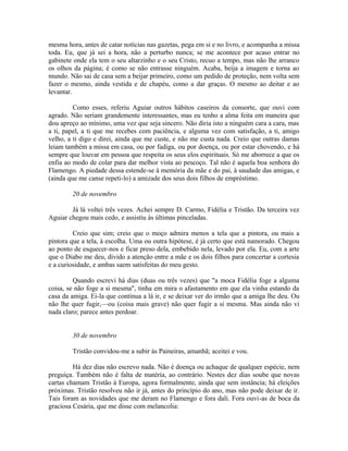 mesma hora, antes de catar notícias nas gazetas, pega em si e no livro, e acompanha a missa
toda. Eu, que já sei a hora, não a perturbo nunca; se me acontece por acaso entrar no
gabinete onde ela tem o seu altarzinho e o seu Cristo, recuo a tempo, mas não lhe arranco
os olhos da página; é como se não entrasse ninguém. Acaba, beija a imagem e torna ao
mundo. Não sai de casa sem a beijar primeiro, como um pedido de proteção, nem volta sem
fazer o mesmo, ainda vestida e de chapéu, como a dar graças. O mesmo ao deitar e ao
levantar.
Como esses, referiu Aguiar outros hábitos caseiros da consorte, que ouvi com
agrado. Não seriam grandemente interessantes, mas eu tenho a alma feita em maneira que
dou apreço ao mínimo, uma vez que seja sincero. Não diria isto a ninguém cara a cara, mas
a ti, papel, a ti que me recebes com paciência, e alguma vez com satisfação, a ti, amigo
velho, a ti digo e direi, ainda que me custe, e não me custa nada. Creio que outras damas
leiam também a missa em casa, ou por fadiga, ou por doença, ou por estar chovendo, e há
sempre que louvar em pessoa que respeita os seus elos espirituais. Só me aborrece a que os
enfia ao modo de colar para dar melhor vista ao pescoço. Tal não é aquela boa senhora do
Flamengo. A piedade dessa estende-se à memória da mãe e do pai, à saudade das amigas, e
(ainda que me canse repeti-lo) a amizade dos seus dois filhos de empréstimo.
20 de novembro
Já lá voltei três vezes. Achei sempre D. Carmo, Fidélia e Tristão. Da terceira vez
Aguiar chegou mais cedo, e assistiu às últimas pinceladas.
Creio que sim; creio que o moço admira menos a tela que a pintora, ou mais a
pintora que a tela, à escolha. Uma ou outra hipótese, é já certo que está namorado. Chegou
ao ponto de esquecer-nos e ficar preso dela, embebido nela, levado por ela. Eu, com a arte
que o Diabo me deu, divido a atenção entre a mãe e os dois filhos para concertar a cortesia
e a curiosidade, e ambas saem satisfeitas do meu gesto.
Quando escrevi há dias (duas ou três vezes) que "a moca Fidélia foge a alguma
coisa, se não foge a si mesma", tinha em mira o afastamento em que ela vinha estando da
casa da amiga. Ei-la que continua a lá ir, e se deixar ver do irmão que a amiga lhe deu. Ou
não lhe quer fugir,—ou (coisa mais grave) não quer fugir a si mesma. Mas ainda não vi
nada claro; parece antes perdoar.
30 de novembro
Tristão convidou-me a subir às Paineiras, amanhã; aceitei e vou.
Há dez dias não escrevo nada. Não é doença ou achaque de qualquer espécie, nem
preguiça. Também não é falta de matéria, ao contrário. Nestes dez dias soube que novas
cartas chamam Tristão à Europa, agora formalmente, ainda que sem instância; há eleições
próximas. Tristão resolveu não ir já, antes do princípio do ano, mas não pode deixar de ir.
Tais foram as novidades que me deram no Flamengo e fora dali. Fora ouvi-as de boca da
graciosa Cesária, que me disse com melancolia:

 