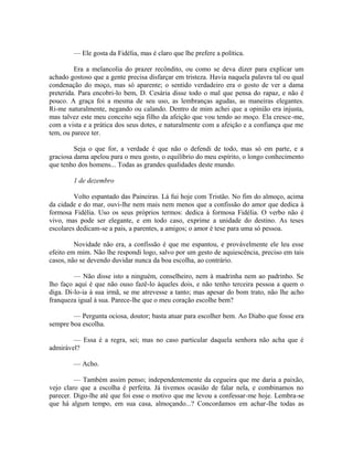 — Ele gosta da Fidélia, mas é claro que lhe prefere a política.
Era a melancolia do prazer recôndito, ou como se deva dizer para explicar um
achado gostoso que a gente precisa disfarçar em tristeza. Havia naquela palavra tal ou qual
condenação do moço, mas só aparente; o sentido verdadeiro era o gosto de ver a dama
preterida. Para encobri-lo bem, D. Cesária disse todo o mal que pensa do rapaz, e não é
pouco. A graça foi a mesma de seu uso, as lembranças agudas, as maneiras elegantes.
Ri-me naturalmente, negando ou calando. Dentro de mim achei que a opinião era injusta,
mas talvez este meu conceito seja filho da afeição que vou tendo ao moço. Ela cresce-me,
com a vista e a prática dos seus dotes, e naturalmente com a afeição e a confiança que me
tem, ou parece ter.
Seja o que for, a verdade é que não o defendi de todo, mas só em parte, e a
graciosa dama apelou para o meu gosto, o equilíbrio do meu espírito, o longo conhecimento
que tenho dos homens... Todas as grandes qualidades deste mundo.
1 de dezembro
Volto espantado das Paineiras. Lá fui hoje com Tristão. No fim do almoço, acima
da cidade e do mar, ouvi-lhe nem mais nem menos que a confissão do amor que dedica à
formosa Fidélia. Uso os seus próprios termos: dedica à formosa Fidélia. O verbo não é
vivo, mas pode ser elegante, e em todo caso, exprime a unidade do destino. As teses
escolares dedicam-se a pais, a parentes, a amigos; o amor é tese para uma só pessoa.
Novidade não era, a confissão é que me espantou, e provávelmente ele leu esse
efeito em mim. Não lhe respondi logo, salvo por um gesto de aquiescência, preciso em tais
casos, não se devendo duvidar nunca da boa escolha, ao contrário.
— Não disse isto a ninguém, conselheiro, nem à madrinha nem ao padrinho. Se
lho faço aqui é que não ouso fazê-lo àqueles dois, e não tenho terceira pessoa a quem o
diga. Di-lo-ia à sua irmã, se me atrevesse a tanto; mas apesar do bom trato, não lhe acho
franqueza igual à sua. Parece-lhe que o meu coração escolhe bem?
— Pergunta ociosa, doutor; basta atuar para escolher bem. Ao Diabo que fosse era
sempre boa escolha.
— Essa é a regra, sei; mas no caso particular daquela senhora não acha que é
admirável?
— Acho.
— Também assim penso; independentemente da cegueira que me daria a paixão,
vejo claro que a escolha é perfeita. Já tivemos ocasião de falar nela, e combinamos no
parecer. Digo-lhe até que foi esse o motivo que me levou a confessar-me hoje. Lembra-se
que há algum tempo, em sua casa, almoçando...? Concordamos em achar-Ihe todas as

 