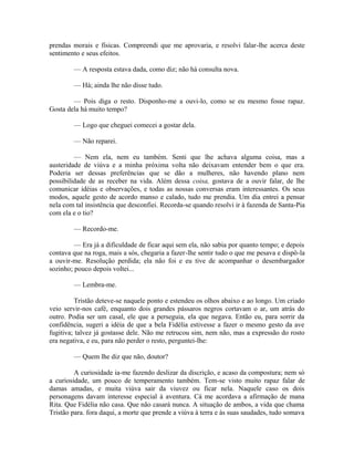 prendas morais e físicas. Compreendi que me aprovaria, e resolvi falar-lhe acerca deste
sentimento e seus efeitos.
— A resposta estava dada, como diz; não há consulta nova.
— Há; ainda lhe não disse tudo.
— Pois diga o resto. Disponho-me a ouvi-lo, como se eu mesmo fosse rapaz.
Gosta dela há muito tempo?
— Logo que cheguei comecei a gostar dela.
— Não reparei.
— Nem ela, nem eu também. Senti que lhe achava alguma coisa, mas a
austeridade de viúva e a minha próxima volta não deixavam entender bem o que era.
Poderia ser dessas preferências que se dão a mulheres, não havendo plano nem
possibilidade de as receber na vida. Além dessa coisa, gostava de a ouvir falar, de lhe
comunicar idéias e observações, e todas as nossas conversas eram interessantes. Os seus
modos, aquele gesto de acordo manso e calado, tudo me prendia. Um dia entrei a pensar
nela com tal insistência que desconfiei. Recorda-se quando resolvi ir à fazenda de Santa-Pia
com ela e o tio?
— Recordo-me.
— Era já a dificuldade de ficar aqui sem ela, não sabia por quanto tempo; e depois
contava que na roga, mais a sós, chegaria a fazer-lhe sentir tudo o que me pesava e dispô-la
a ouvir-me. Resolução perdida; ela não foi e eu tive de acompanhar o desembargador
sozinho; pouco depois voltei...
— Lembra-me.
Tristão deteve-se naquele ponto e estendeu os olhos abaixo e ao longo. Um criado
veio servir-nos café, enquanto dois grandes pássaros negros cortavam o ar, um atrás do
outro. Podia ser um casal, ele que a perseguia, ela que negava. Então eu, para sorrir da
confidência, sugeri a idéia de que a bela Fidélia estivesse a fazer o mesmo gesto da ave
fugitiva; talvez já gostasse dele. Não me retrucou sim, nem não, mas a expressão do rosto
era negativa, e eu, para não perder o resto, perguntei-lhe:
— Quem lhe diz que não, doutor?
A curiosidade ia-me fazendo deslizar da discrição, e acaso da compostura; nem só
a curiosidade, um pouco de temperamento também. Tem-se visto muito rapaz falar de
damas amadas, e muita viúva sair da viuvez ou ficar nela. Naquele caso os dois
personagens davam interesse especial à aventura. Cá me acordava a afirmação de mana
Rita. Que Fidélia não casa. Que não casará nunca. A situação de ambos, a vida que chama
Tristão para. fora daqui, a morte que prende a viúva à terra e às suas saudades, tudo somava

 