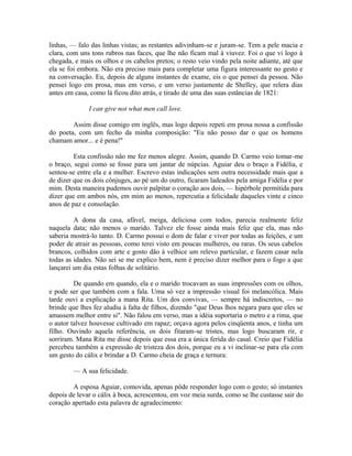 linhas, — falo das linhas vistas; as restantes adivinham-se e juram-se. Tem a pele macia e
clara, com uns tons rubros nas faces, que lhe não ficam mal à viuvez. Foi o que vi logo à
chegada, e mais os olhos e os cabelos pretos; o resto veio vindo pela noite adiante, até que
ela se foi embora. Não era preciso mais para completar uma figura interessante no gesto e
na conversação. Eu, depois de alguns instantes de exame, eis o que pensei da pessoa. Não
pensei logo em prosa, mas em verso, e um verso justamente de Shelley, que relera dias
antes em casa, como lá ficou dito atrás, e tirado de uma das suas estâncias de 1821:
I can give not what men call love.
Assim disse comigo em inglês, mas logo depois repeti em prosa nossa a confissão
do poeta, com um fecho da minha composição: "Eu não posso dar o que os homens
chamam amor... e é pena!"
Esta confissão não me fez menos alegre. Assim, quando D. Carmo veio tomar-me
o braço, segui como se fosse para um jantar de núpcias. Aguiar deu o braço a Fidélia, e
sentou-se entre ela e a mulher. Escrevo estas indicações sem outra necessidade mais que a
de dizer que os dois cônjuges, ao pé um do outro, ficaram ladeados pela amiga Fidélia e por
mim. Desta maneira pudemos ouvir palpitar o coração aos dois, — hipérbole permitida para
dizer que em ambos nós, em mim ao menos, repercutia a felicidade daqueles vinte e cinco
anos de paz e consolação.
A dona da casa, afável, meiga, deliciosa com todos, parecia realmente feliz
naquela data; não menos o marido. Talvez ele fosse ainda mais feliz que ela, mas não
saberia mostrá-lo tanto. D. Carmo possui o dom de falar e viver por todas as feições, e um
poder de atrair as pessoas, como terei visto em poucas mulheres, ou raras. Os seus cabelos
brancos, colhidos com arte e gosto dão à velhice um relevo particular, e fazem casar nela
todas as idades. Não sei se me explico bem, nem é preciso dizer melhor para o fogo a que
lançarei um dia estas folhas de solitário.
De quando em quando, ela e o marido trocavam as suas impressões com os olhos,
e pode ser que também com a fala. Uma só vez a impressão visual foi melancólica. Mais
tarde ouvi a explicação a mana Rita. Um dos convivas, — sempre há indiscretos, — no
brinde que lhes fez aludiu à falta de filhos, dizendo "que Deus lhos negara para que eles se
amassem melhor entre si". Não falou em verso, mas a idéia suportaria o metro e a rima, que
o autor talvez houvesse cultivado em rapaz; orçava agora pelos cinqüenta anos, e tinha um
filho. Ouvindo aquela referência, os dois fitaram-se tristes, mas logo buscaram rir, e
sorriram. Mana Rita me disse depois que essa era a única ferida do casal. Creio que Fidélia
percebeu também a expressão de tristeza dos dois, porque eu a vi inclinar-se para ela com
um gesto do cálix e brindar a D. Carmo cheia de graça e ternura:
— A sua felicidade.
A esposa Aguiar, comovida, apenas pôde responder logo com o gesto; só instantes
depois de levar o cálix à boca, acrescentou, em voz meia surda, como se lhe custasse sair do
coração apertado esta palavra de agradecimento:

 