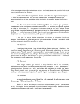 o interesse da aventura, não contando que a esses motivos de separação, eu próprio ia-me a
outros de união possível dos dois.
Tristão não se deixou rogar muito; desfiou vários dos seus enganos e desenganos.
-Custou-lhe a princípio, mas, dito um caso, vieram outros, e com pouco sabia eu que
aparências iludiram as suas esperanças, e que desilusões as mataram. Agora crê deveras o
pior.
Não lhe dei as minhas razões contrárias; podiam não ser mais que aparências.
Também não aludi às suspeitas que atribuo à madrinha e ao padrinho; eles podem enganar
se como eu. Ao demais, — e é o principal, — isso viria dando ao meu papel aspecto menos
grave do que convinha. Basta que já aquela conversação lhe fosse deitando as manguinhas
de fora, — e a mim também; no fim dos charutos, estávamos quase como dois estudantes
do primeiro ano e do primeiro namoro, ainda que com outro estilo.
Creio que, ao descer, vinha arrependido ou vexado da confissão; trocou de
assunto, conversamos de coisas alheias, do trem e da estrada, do mato e do morro, e cá
embaixo um pouco da política de ambos os países.
2 de dezembro
Uma observação. Como é que Tristão foi tão franco ontem nas Paineiras, e tão
cauteloso naquele dia do Largo de S. Francisco, onde dei com ele embebido a ver entrar a
moça no carro. "Grande talento!" exclamou então, o talento de pianista, que ela não levava
nas saias. E já então gostava dela, pelo que lhe ouvi ontem, visto que começou a querer-lhe
pouco depois de chegado. A razão é que só agora a paixão subiu tão alto; isso, e a confiança
que lhe inspiro. Não se pôde conter, é o que foi.
3 de dezembro
Aires amigo, confessa que ouvindo ao moço Tristão a dor de não ser amado,
sentiste tal ou qual prazer, que aliás não foi longo nem se repetiu. Tu não a queres para ti,
mas terias algum desgosto em a saber apaixonada dele; explica-te se podes, não podes.
Logo depois entraste em ti mesmo, e viste que nenhuma lei divina impede a felicidade de
ambos, se ambos a quiserem ter juntos. A questão é querê-lo, e ela parece que o não quer.
5 de dezembro
A marinha está quase pronto Mana Rita veio encantada da tela, da autora e da
dona, porque Fidélia destina a obra a D. Carmo.
Esteve só com as duas amigas; não achou lá Tristão nem Aguiar, e conversaram
as três longamente, até que a viúva se despediu e tornou para Botafogo, apesar de instada
para jantar no Flamengo; não podia e partiu antes de cair a tarde.

 