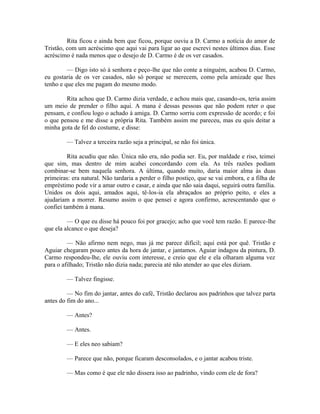 Rita ficou e ainda bem que ficou, porque ouviu a D. Carmo a notícia do amor de
Tristão, com um acréscimo que aqui vai para ligar ao que escrevi nestes últimos dias. Esse
acréscimo é nada menos que o desejo de D. Carmo é de os ver casados.
— Digo isto só à senhora e peço-lhe que não conte a ninguém, acabou D. Carmo,
eu gostaria de os ver casados, não só porque se merecem, como pela amizade que lhes
tenho e que eles me pagam do mesmo modo.
Rita achou que D. Carmo dizia verdade, e achou mais que, casando-os, teria assim
um meio de prender o filho aqui. A mana é dessas pessoas que não podem reter o que
pensam, e confiou logo o achado à amiga. D. Carmo sorriu com expressão de acordo; e foi
o que pensou e me disse a própria Rita. Também assim me pareceu, mas eu quis deitar a
minha gota de fel do costume, e disse:
— Talvez a terceira razão seja a principal, se não foi única.
Rita acudiu que não. Única não era, não podia ser. Eu, por maldade e riso, teimei
que sim, mas dentro de mim acabei concordando com ela. As três razões podiam
combinar-se bem naquela senhora. A última, quando muito, daria maior alma às duas
primeiras: era natural. Não tardaria a perder o filho postiço, que se vai embora, e a filha de
empréstimo pode vir a amar outro e casar, e ainda que não saia daqui, seguirá outra família.
Unidos os dois aqui, amados aqui, tê-los-ia ela abraçados ao próprio peito, e eles a
ajudariam a morrer. Resumo assim o que pensei e agora confirmo, acrescentando que o
confiei também à mana.
— O que eu disse há pouco foi por gracejo; acho que você tem razão. E parece-lhe
que ela alcance o que deseja?
— Não afirmo nem nego, mas já me parece difícil; aqui está por quê. Tristão e
Aguiar chegaram pouco antes da hora de jantar, e jantamos. Aguiar indagou da pintura, D.
Carmo respondeu-lhe, ele ouviu com interesse, e creio que ele e ela olharam alguma vez
para o afilhado; Tristão não dizia nada; parecia até não atender ao que eles diziam.
— Talvez fingisse.
— No fim do jantar, antes do café, Tristão declarou aos padrinhos que talvez parta
antes do fim do ano...
— Antes?
— Antes.
— E eles neo sabiam?
— Parece que não, porque ficaram desconsolados, e o jantar acabou triste.
— Mas como é que ele não dissera isso ao padrinho, vindo com ele de fora?

 