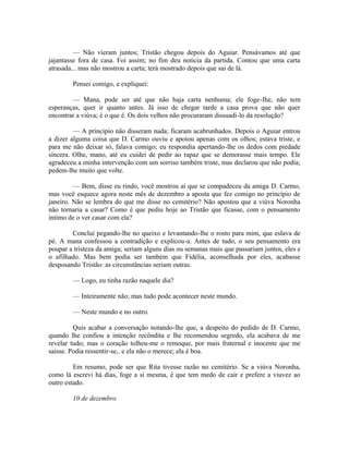 — Não vieram juntos; Tristão chegou depois do Aguiar. Pensávamos até que
jajantasse fora de casa. Foi assim; no fim deu noticia da partida. Contou que uma carta
atrasada... mas não mostrou a carta; terá mostrado depois que sai de lá.
Pensei comigo, e expliquei:
— Mana, pode ser até que não haja carta nenhuma; ele foge-Ihe, não tem
esperanças, quer ir quanto antes. Já isso de chegar tarde a casa prova que não quer
encontrar a viúva; é o que é. Os dois velhos não procuraram dissuadi-lo da resolução?
— A principio não disseram nada; ficaram acabrunhados. Depois o Aguiar entrou
a dizer alguma coisa que D. Carmo ouviu e apoiou apenas com os olhos; estava triste, e
para me não deixar só, falava comigo; eu respondia apertando-lhe os dedos com piedade
sincera. Olhe, mano, até eu cuidei de pedir ao rapaz que se demorasse mais tempo. Ele
agradeceu a minha intervenção com um sorriso também triste, mas declarou que não podia;
pedem-lhe muito que volte.
— Bem, disse eu rindo, você mostrou aí que se compadeceu da amiga D. Carmo,
mas você esquece agora neste mês de dezembro a aposta que fez comigo no princípio de
janeiro. Não se lembra do que me disse no cemitério? Não apostou que a viúva Noronha
não tornaria a casar? Como é que pediu hoje ao Tristão que ficasse, com o pensamento
íntimo de o ver casar com ela?
Concluí pegando-lhe no queixo e levantando-lhe o rosto para mim, que eslava de
pé. A mana confessou a contradição e explicou-a. Antes de tudo, o seu pensamento era
poupar a tristeza da amiga; seriam alguns dias ou semanas mais que passariam juntos, eles e
o afilhado. Mas bem podia ser também que Fidélia, aconselhada por eles, acabasse
desposando Tristão: as circunstâncias seriam outras.
— Logo, eu tinha razão naquele dia?
— Inteiramente não; mas tudo pode acontecer neste mundo.
— Neste mundo e no outro.
Quis acabar a conversação notando-lhe que, a despeito do pedido de D. Carmo,
quando lhe confiou a intenção recôndita e lhe recomendou segredo, ela acabava de me
revelar tudo; mas o coração tolheu-me o remoque, por mais fraternal e inocente que me
saisse. Podia ressentir-se,. e ela não o merece; ela é boa.
Em resumo, pode ser que Rita tivesse razão no cemitério. Se a viúva Noronha,
como lá escrevi há dias, foge a si mesma, é que tem medo de cair e prefere a viuvez ao
outro estado.
10 de dezembro

 