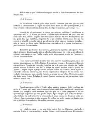 Fidélia sabe já que Tristão resolveu partir no dia 24. Foi ele mesmo que lho disse
em casa dela.
15 de dezembro
Se eu estivesse certo de poder casar os dois, casava-os, por mais que me custe
confessá-lo a mim mesmo, e, à rigor, não custa muito. Estou só, entre quatro paredes, e os
meus sessenta e três anos não rejeitam a idéia do oficio eclesiástico. Ego conjugo vos...
A razão de tal sentimento é a tristeza que vejo nos padrinhos, à medida que se
aproxima o dia 24. D. Carmo perguntou a Tristão implorativamente por que é que não
adiava para 9 de janeiro a viagem; eram mais quinze dias que lhe dava. Ele respondeu que
não pode. Eu, algo incrédulo, perguntei-lhe se já comprara bilhete; disse-nos que vai
comprá-lo amanhã. A minha idéia é que ele espera achar todas as passagens tomadas, e
adiar a viagem por força maior. Não lho disse, mas tudo se deve esperar dos homens, e
particularmente dos namorados.
Foi ontem que falamos disso os três; Aguiar estava presente e não opinou. Pouco
depois chegou o desembargador com a sobrinha; tinham saido em visita ao presidente do
tribunal, mas apenas na rua, Fidélia propôs ao tio virem passar a noite no Flamengo, e
vieram; eram nove horas.
Tudo o que se passou até às dez e meia teria aqui três ou quatro páginas, se eu não
sentisse algum cansaço nos dedos. Páginas de conjeturas, porque os dois apenas se falaram,
mas conjeturas firmadas na comoção visível de um e de outro, nos silêncios da Fidélia,
embora orlados da atenção que dava à amiga. Os quatro homens pouco a pouco nos
ligamos. Campos chegou a propor cartas, nenhum de nós três aceitou a idéia. Aguiar ia
aceitando, ainda que a meia voz, mas Tristão alegou dor de cabeça ou dor nas costas, e era
verdade; tinha passado toda a manhã curvado, a arranjar coisas velhas. O mesmo cansaço
dos dedos agora é resto da fadiga de ontem; ficamos a conversar, até que as duas visitas
saíram, e eu com elas.
20 de dezembro
Sucedeu como eu cuidava. Tristão achou todas as passagens de 24 vendidas. Vai
no dia 9. O pior é que, sendo natural comprar bilhete desde logo, para lhe não acontecer o
mesmo, não comprou coisa nenhuma. Sei disto por ele, a quem perguntei se se não
aparelhava já; respondeu que não, que há tempo. Agora imagino que, se houver tempo e
achar bilhete, ele pode converter a necessidade de amar a moça no desejo de ceder aos
velhos, e ficará mais duas ou três semanas. Os velhos não serão a causa verdadeira, mas
não há só filhos de empréstimo, há também causas de empréstimo.
22 de dezembro
A verdadeira causa — ou uma delas, estava hoje no Flamengo, acabando a
marinha. Tristão lá estava também, e ambos faziam a estética um do outro. Ele admirava

 