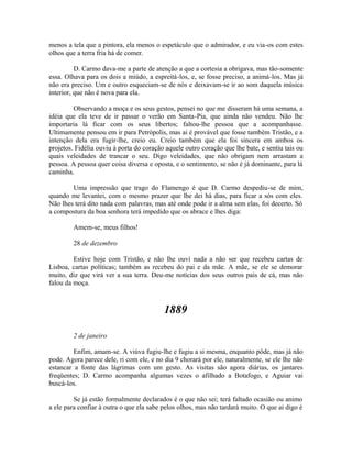 menos a tela que a pintora, ela menos o espetáculo que o admirador, e eu via-os com estes
olhos que a terra fria há de comer.
D. Carmo dava-me a parte de atenção a que a cortesia a obrigava, mas tão-somente
essa. Olhava para os dois a miúdo, a espreitá-los, e, se fosse preciso, a animá-los. Mas já
não era preciso. Um e outro esqueciam-se de nós e deixavam-se ir ao som daquela música
interior, que não é nova para ela.
Observando a moça e os seus gestos, pensei no que me disseram há uma semana, a
idéia que ela teve de ir passar o verão em Santa-Pia, que ainda não vendeu. Não lhe
importaria lá ficar com os seus libertos; faltou-lhe pessoa que a acompanhasse.
Ultimamente pensou em ir para Petrópolis, mas ai é provável que fosse também Tristão, e a
intenção dela era fugir-lhe, creio eu. Creio também que ela foi sincera em ambos os
projetos. Fidélia ouviu à porta do coração aquele outro coração que lhe bate, e sentiu tais ou
quais veleidades de trancar o seu. Digo veleidades, que não obrigam nem arrastam a
pessoa. A pessoa quer coisa diversa e oposta, e o sentimento, se não é já dominante, para lá
caminha.
Uma impressão que trago do Flamengo é que D. Carmo despediu-se de mim,
quando me levantei, com o mesmo prazer que lhe dei há dias, para ficar a sós com eles.
Não lhes terá dito nada com palavras, mas até onde pode ir a alma sem elas, foi decerto. Só
a compostura da boa senhora terá impedido que os abrace e lhes diga:
Amem-se, meus filhos!
28 de dezembro
Estive hoje com Tristão, e não lhe ouvi nada a não ser que recebeu cartas de
Lisboa, cartas políticas; também as recebeu do pai e da mãe. A mãe, se ele se demorar
muito, diz que virá ver a sua terra. Deu-me notícias dos seus outros pais de cá, mas não
falou da moça.

1889
2 de janeiro
Enfim, amam-se. A viúva fugiu-lhe e fugiu a si mesma, enquanto pôde, mas já não
pode. Agora parece dele, ri com ele, e no dia 9 chorará por ele, naturalmente, se ele lhe não
estancar a fonte das lágrimas com um gesto. As visitas são agora diárias, os jantares
freqüentes; D. Carmo acompanha algumas vezes o afilhado a Botafogo, e Aguiar vai
buscá-los.
Se já estão formalmente declarados é o que não sei; terá faltado ocasião ou animo
a ele para confiar à outra o que ela sabe pelos olhos, mas não tardará muito. O que ai digo é

 