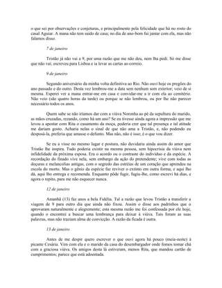 o que sei por observações e conjeturas, e principalmente pela felicidade que há no rosto do
casal Aguiar. A mana não tem saido de casa; no dia de ano-bom fui jantar com ela, mas não
falamos disso.
7 de janeiro
Tristão já não vai a 9, por uma razão que me não deu, nem lha pedi. Só me disse
que não vai; escreveu para Lisboa e ia levar as cartas ao correio.
9 de janeiro
Segundo aniversário da minha volta definitiva ao Rio. Não ouvi hoje os pregões do
ano passado e do outro. Desta vez lembrou-me a data sem nenhum som exterior; veio de si
mesma. Esperei ver a mana entrar-me em casa e convidar-me a ir com ela ao cemitério.
Não veio (são quatro horas da tarde) ou porque se não lembrou, ou por lhe não parecer
necessário todos os anos.
Quem sabe se não iríamos dar com a viúva Noronha ao pé da sepultura do marido,
as mãos cruzadas, rezando, como há um ano? Se eu tivesse ainda agora a impressão que me
levou a apostar com Rita o casamento da moça, poderia crer que tal presença e tal atitude
me dariam gosto. Acharia nelas o sinal de que não ama a Tristão, e, não podendo eu
desposá-la, preferia que amasse o defunto. Mas não, não é isso; é o que vou dizer.
Se eu a visse no mesmo lugar e postura, não duvidaria ainda assim do amor que
Tristão lhe inspira. Tudo poderia existir na mesma pessoa, sem hipocrisia da viúva nem
infidelidade da próxima esposa. Era o acordo ou o contraste do indivíduo e da espécie. A
recordação do finado vive nela, sem embargo da ação do pretendente; vive com todas as
doçuras e melancolias antigas, com o segredo das estréias de um coração que aprendeu na
escola do morto. Mas o gênio da espécie faz reviver o extinto em outra forma, e aqui lho
dá, aqui lho entrega e recomenda. Enquanto pôde fugir, fugiu-lhe, como escrevi há dias, e
agora o repito, para me não esquecer nunca.
12 de janeiro
Amanhã (13) faz anos a bela Fidélia. Tal a razão que levou Tristão a transferir a
viagem de 9 para outro dia que ainda não fixou. Assim o disse aos padrinhos que o
aprovaram naturalmente e alegremente; esta mesma razão me foi confessada por ele hoje,
quando o encontrei a buscar uma lembrança para deixar à viúva. Tais foram as suas
palavras, mas não traziam alma de convicção. A razão da ficada é outra.
13 de janeiro
Antes de me despir quero escrever o que ouvi agora há pouco (meia-noite) à
picante Cesária. Vim com ela e o marido da casa do desembargador onde fomos tomar chá
com a graciosa viúva. Os amigos desta lá estiveram, menos Rita, que mandou cartão de
cumprimentos; parece que está adoentada.

 
