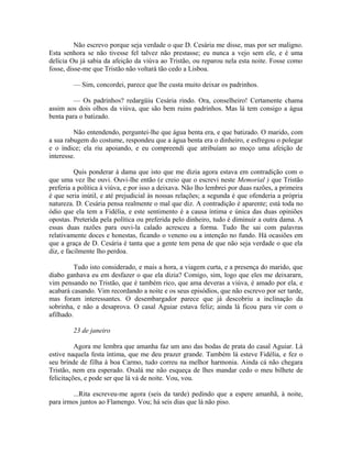 Não escrevo porque seja verdade o que D. Cesária me disse, mas por ser maligno.
Esta senhora se não tivesse fel talvez não prestasse; eu nunca a vejo sem ele, e é uma
delícia Ou já sabia da afeição da viúva ao Tristão, ou reparou nela esta noite. Fosse como
fosse, disse-me que Tristão não voltará tão cedo a Lisboa.
— Sim, concordei, parece que lhe custa muito deixar os padrinhos.
— Os padrinhos? redargüiu Cesária rindo. Ora, conselheiro! Certamente chama
assim aos dois olhos da viúva, que são bem ruins padrinhos. Mas lá tem consigo a água
benta para o batizado.
Não entendendo, perguntei-lhe que água benta era, e que batizado. O marido, com
a sua rabugem do costume, respondeu que a água benta era o dinheiro, e esfregou o polegar
e o índice; ela riu apoiando, e eu compreendi que atribuíam ao moço uma afeição de
interesse.
Quis ponderar à dama que isto que me dizia agora estava em contradição com o
que uma vez lhe ouvi. Ouvi-lhe então (e creio que o escrevi neste Memorial ) que Tristão
preferia a política à viúva, e por isso a deixava. Não lho lembrei por duas razões, a primeira
é que seria inútil, e até prejudicial às nossas relações; a segunda é que ofenderia a própria
natureza. D. Cesária pensa realmente o mal que diz. A contradição é aparente; está toda no
ódio que ela tem a Fidélia, e este sentimento é a causa íntima e única das duas opiniões
opostas. Preterida pela política ou preferida pelo dinheiro, tudo é diminuir a outra dama. A
essas duas razões para ouvi-la calado acresceu a forma. Tudo lhe sai com palavras
relativamente doces e honestas, ficando o veneno ou a intenção no fundo. Há ocasiões em
que a graça de D. Cesária é tanta que a gente tem pena de que não seja verdade o que ela
diz, e facilmente lho perdoa.
Tudo isto considerado, e mais a hora, a viagem curta, e a presença do marido, que
diabo ganhava eu em desfazer o que ela dizia? Comigo, sim, logo que eles me deixararn,
vim pensando no Tristão, que é também rico, que ama deveras a viúva, é amado por ela, e
acabará casando. Vim recordando a noite e os seus episódios, que não escrevo por ser tarde,
mas foram interessantes. O desembargador parece que já descobriu a inclinação da
sobrinha, e não a desaprova. O casal Aguiar estava feliz; ainda lá ficou para vir com o
afilhado.
23 de janeiro
Agora me lembra que amanha faz um ano das bodas de prata do casal Aguiar. Lá
estive naquela festa íntima, que me deu prazer grande. Também lá esteve Fidélia, e fez o
seu brinde de filha à boa Carmo, tudo correu na melhor harmonia. Ainda cá não chegara
Tristão, nem era esperado. Oxalá me não esqueça de lhes mandar cedo o meu bilhete de
felicitações, e pode ser que lá vá de noite. Vou, vou.
...Rita escreveu-me agora (seis da tarde) pedindo que a espere amanhã, à noite,
para irmos juntos ao Flamengo. Vou; há seis dias que lá não piso.

 