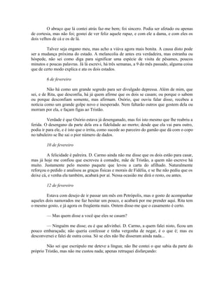 O abraço que lá contei atrás faz-me bem; foi sincero. Podia ser afetado ou apenas
de cortesia, mas não foi; gostei de ver feliz aquele rapaz, e com ele a dama, e com eles os
dois velhos de cá e os de lá.
Talvez seja engano meu, mas acho a viúva agora mais bonita. A causa disto pode
ser a mudança próxima do estado. A melancolia de antes era verdadeira, mas estranha ou
hóspede, não sei como diga para significar uma espécie de visita de pêsames, poucos
minutos e poucas palavras. Já lá escrevi, há três semanas, a 9 do mês passado, alguma coisa
que de certo modo explica e ata os dois estados.
6 de fevereiro
Não há como um grande segredo para ser divulgado depressa. Além de mim, que
sei, e de Rita, que desconfia, há já quem afirme que os dois se casam; ou porque o sabem
ou porque desconfiam somente, mas afirmam. Osório, que ouviu falar disso, recebeu a
notícia como um grande golpe novo e inesperado. Nem faltarão outros que gostem dela ou
morram por ela, e façam figas ao Tristão.
Verdade é que Osório estava já desenganado, mas foi isto mesmo que lhe reabriu a
ferida. O desengano da parte dela era a fidelidade ao morto; desde que ela vai para outro,
podia ir para ele, e é isto que o irrita, como sucede ao parceiro do gamão que dá com o copo
no tabuleiro se lhe sai o pior número de dados.
10 de fevereiro
A felicidade é palreira. D. Carmo ainda não me disse que os dois estão para casar,
mas já hoje me confiou que escreveu à comadre, mãe de Tristão, a quem não escreve há
muito. Justamente pelo mesmo paquete que levou a carta do afilhado. Naturalmente
reforçou o pedido e analisou as graças físicas e morais de Fidélia, e se lhe não pediu que os
deixe cá, e venha ela também, acabará por aí. Nessa ocasião me dirá o resto, ou antes.
12 de fevereiro
Estava com desejo de ir passar um mês em Petrópolis, mas o gosto de acompanhar
aqueles dois namorados me faz hesitar um pouco, e acabará por me prender aqui. Rita tem
o mesmo gosto, e já agora os freqüenta mais. Ontem disse-me que o casamento é certo.
— Mas quem disse a você que eles se casam?
— Ninguém me disse; eu é que adivinhei. D. Carmo, a quem falei nisto, ficou um
pouco embaraçada; não queria confessar e tinha vergonha de negar, é o que é; mas eu
desconversei e falei de outra coisa. Só se eles não lhe disseram ainda nada...
Não sei que escrúpulo me deteve a língua; não lhe contei o que sabia da parte do
próprio Tristão, mas não me custou nada; apenas retruquei disfarçando:

 