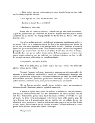 — Bem, a viúva não casa comigo, casa com outro, segundo lhe parece: mas então
você confessa que perdeu a aposta.
— Não digo que não. Tudo está nas mãos de Deus.
— Lembra-se daquele dia no cemitério?
— Lembra-me; há um ano.
Repito, não me custou ser discreto; é virtude em que não tenho merecimento.
Algum dia, quando sentir que vou morrer, hei de ler esta página a mana Rita; e se eu morrer
de repente, ela que me leia e me desculpe; não foi por duvidar dela que lhe não contei o que
já escrevi atrás.
Leia, e leia também esta outra confissão que faço das suas qualidades de senhora e
de parenta. Talvez eu, se vivêssemos juntos, lhe descobrisse algum pequenino defeito, ou
ela em mim, mas assim separados é um gosto particular ver-nos. Quando eu lia clássicos
lembra-me que achei em João de Barros, certa resposta de um rei africano aos navegadores
portugueses que o convidaram a dar-lhes ali um pedaço de terra para um pouso de amigos.
Respondeu-lhes o rei que era melhor ficarem amigos de longe; amigos ao pé seriam como
aquele penedo contíguo ao mar, que batia nele com violência. A imagem era viva, e se não
foi a própria ouvida ao rei de África, era contudo verdadeira.
12 de fevereiro, onze horas da noite
Antes de me deitar, reli o que escrevi hoje ao meio-dia, e achei o final demasiado
céptico. A mana que me perdoe.
Chego do Flamengo, onde achei Aguiar meio adoentado, na sala, numa cadeira de
extensão, as portas fechadas, grande silêncio, os dois sós. Tristão saíra para Botafogo, não
que não quisesse ficar, mas padrinho e madrinha disseram-lhe que fosse, que Fidélia podia
ficar assustada se ele não aparecesse, que lhe desse lembranças. Tristão cedeu e foi. Eu
cederia também, sem teimar muito, como provavelmente este não teimou nada.
Não me disseram as coisas naqueles termos instantes, mas os que empregaram
vinham a dar neles. Continuam a calar o negócio do casamento.
A doença do Aguiar parece que é um resfriado, e desaparecerá com um suadouro;
nem por isso ele me despediu mais cedo. D. Carmo teimava em fazê-lo recolher, e eu em
sair, mas o homem temia que eu viesse meter-me em casa sozinho e aborrecido; foi o que
ele mesmo me disse, e reteve-me enquanto pôde. Não sai muito tarde, mas tive tempo de
ver a dona da casa ir de um para outro cabo do espírito, entre os cuidados de um e as
alegrias de outro. Interrogativa e inquieta, apalpava a testa e o pulso ao marido; logo depois
aceitava a ponta da conversação que ele lhe dava, acerca da Fidélia ou do Tristão, e a noite
passou assim alternada, entre o bater do mar e do relógio.
13 de fevereiro

 