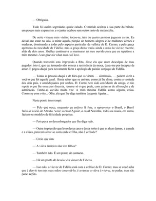 — Obrigada.
Tudo foi assim segredado, quase calado. O marido aceitou a sua parte do brinde,
um pouco mais expansivo, e o jantar acabou sem outro rasto de melancolia.
De noite vieram mais visitas; tocou-se, três ou quatro pessoas jogaram cartas. Eu
deixei-me estar na sala, a mirar aquela porção de homens alegres e de mulheres verdes e
maduras, dominando a todas pelo aspecto particular da velhice de D. Carmo, e pela graça
apetitosa da mocidade de Fidélia; mas a graça desta trazia ainda a nota da viuvez recente,
aliás de dois anos. Shelley continuava a murmurar ao meu ouvido para que eu repetisse a
mim mesmo: I can give not what men call love.
Quando transmiti esta impressão a Rita, disse ela que eram desculpas de mau
pagador, isto é, que eu, temendo não vencer a resistência da moça, dava-me por incapaz de
amar. E pegou daqui para novamente fazer a apologia da paixão conjugal de Fidélia.
— Todas as pessoas daqui e de fora que os viram, — continuou, — podem dizer a
você o que foi aquele casal. Basta saber que se uniram, como já lhe disse, contra a vontade
dos dois pais, e amaldiçoados por ambos. D. Carmo tem sido confidente da amiga, e não
repete o que lhe ouve por discreta, resume só o que pode, com palavras de afirmação e de
admiração. Tenho-as ouvido muita vez. A mim mesma Fidélia conta alguma coisa.
Converse com o tio... Olhe, ele que lhe diga também da gente Aguiar...
Neste ponto interrompi:
— Pelo que ouço, enquanto eu andava lá fora, a representar o Brasil, o Brasil
fazia-se o seio de Abraão. Você, o casal Aguiar, o casal Noronha, todos os casais, em suma,
faziam-se modelos de felicidade perpétua.
— Pois peca ao desembargador que lhe diga tudo.
— Outra impressão que levo desta casa e desta noite é que as duas damas, a casada
e a viúva, parecem amar-se como mãe e filha, não é verdade?
— Creio que sim.
— A viúva também não tem filhos?
— Também não. É um ponto de contacto.
— Há um ponto de desvio; é a viuvez de Fidélia.
— Isso não; a viuvez de Fidélia está com a velhice de D. Carmo; mas se você acha
que é desvio tem nas suas mãos concertá-lo, é arrancar a viúva à viuvez, se puder; mas não
pode, repito.

 