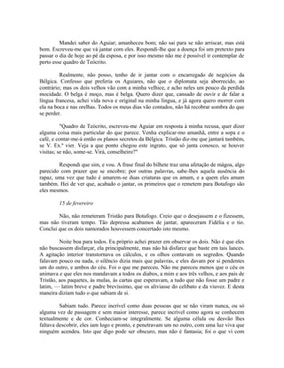 Mandei saber do Aguiar; amanheceu bom; não sai para se não arriscar, mas está
bom. Escreveu-me que vá jantar com eles. Respondi-lhe que a doença foi um pretexto para
passar o dia de hoje ao pé da esposa, e por isso mesmo não me é possível ir contemplar de
perto esse quadro de Teócrito.
Realmente, não posso, tenho de ir jantar com o encarregado de negócios da
Bélgica. Confesso que preferia os Aguiares, não que o diplomata seja aborrecido, ao
contrário; mas os dois velhos vão com a minha velhice, e acho neles um pouco da perdida
mocidade. O belga é moço, mas é belga. Quero dizer que, cansado de ouvir e de falar a
língua francesa, achei vida nova e original na minha língua, e já agora quero morrer com
ela na boca e nas orelhas. Todos os meus dias vão contados, não há recobrar sombra do que
se perder.
"Quadro de Teócrito, escreveu-me Aguiar em resposta à minha recusa, quer dizer
alguma coisa mais particular do que parece. Venha explicar-mo amanhã, entre a sopa e o
café, e contar-me-á então os planos secretos da Bélgica. Tristão diz-me que jantará também,
se V. Ex.ª vier. Veja a que ponto chegou este ingrato, que só janta conosco, se houver
visitas; se não, some-se. Virá, conselheiro?"
Respondi que sim, e vou. A frase final do bilhete traz uma afetação de mágoa, algo
parecido com prazer que se encobre; por outras palavras, sabe-lhes aquela ausência do
rapaz, uma vez que tudo é amarem-se duas criaturas que os amam, e a quem eles amam
também. Hei de ver que, acabado o jantar, os primeiros que o remetem para Botafogo são
eles mesmos.
15 de fevereiro
Não, não remeteram Tristão para Botafogo. Creio que o desejassem e o fizessem,
mas não tiveram tempo. Tão depressa acabamos de jantar, apareceram Fidélia e o tio.
Conclui que os dois namorados houvessem concertado isto mesmo.
Noite boa para todos. Eu próprio achei prazer em observar os dois. Não é que eles
não buscassem disfarçar, ela principalmente, mas não há disfarce que baste em tais lances.
A agitação interior transtornava os cálculos, e os olhos contavam os segredos. Quando
falavam pouco ou nada, o silêncio dizia mais que palavras, e eles davam por si pendentes
um do outro, e ambos do céu. Foi o que me pareceu. Não me pareceu menos que o céu os
animava e que eles nos mandavam a todos os diabos, a mim e aos três velhos, e aos pais de
Tristão, aos paquetes, às mulas, às cartas que esperavam, a tudo que não fosse um padre e
latim, — latim breve e padre brevíssimo, que os aliviasse do celibato e da viuvez. E desta
maneira diziam tudo o que sabiam de si.
Sabiam tudo. Parece incrível como duas pessoas que se não viram nunca, ou só
alguma vez de passagem e sem maior interesse, parece incrível como agora se conhecem
textualmente e de cor. Conheciam-se integralmente. Se alguma célula ou desvão lhes
faltava descobrir, eles iam logo e pronto, e penetravam um no outro, com uma luz viva que
ninguém acendeu. Isto que digo pode ser obscuro, mas não é fantasia; foi o que vi com

 
